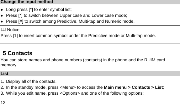  12  Change the input method z Long press [*] to enter symbol list; z Press [*] to switch between Upper case and Lower case mode; z Press [#] to switch among Predictive, Multi-tap and Numeric mode.  Notice: Press [1] to insert common symbol under the Predictive mode or Multi-tap mode. 5 Contacts You can store names and phone numbers (contacts) in the phone and the RUIM card memory. List 1. Display all of the contacts.   2. In the standby mode, press &lt;Menu&gt; to access the Main menu &gt; Contacts &gt; List; 3. While you edit name, press &lt;Options&gt; and one of the following options: 