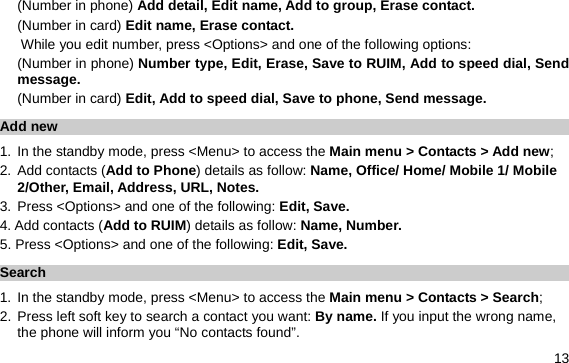  13 (Number in phone) Add detail, Edit name, Add to group, Erase contact. (Number in card) Edit name, Erase contact. While you edit number, press &lt;Options&gt; and one of the following options: (Number in phone) Number type, Edit, Erase, Save to RUIM, Add to speed dial, Send message. (Number in card) Edit, Add to speed dial, Save to phone, Send message. Add new 1. In the standby mode, press &lt;Menu&gt; to access the Main menu &gt; Contacts &gt; Add new; 2. Add contacts (Add to Phone) details as follow: Name, Office/ Home/ Mobile 1/ Mobile 2/Other, Email, Address, URL, Notes. 3. Press &lt;Options&gt; and one of the following: Edit, Save. 4. Add contacts (Add to RUIM) details as follow: Name, Number. 5. Press &lt;Options&gt; and one of the following: Edit, Save. Search  1. In the standby mode, press &lt;Menu&gt; to access the Main menu &gt; Contacts &gt; Search; 2. Press left soft key to search a contact you want: By name. If you input the wrong name, the phone will inform you “No contacts found”. 