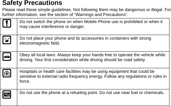  Safety Precautions Please read these simple guidelines. Not following them may be dangerous or illegal. For further information, see the section of “Warnings and Precautions”.  Do not switch the phone on when Mobile Phone use is prohibited or when it may cause interference or danger.  Do not place your phone and its accessories in containers with strong electromagnetic field.  Obey all local laws. Always keep your hands free to operate the vehicle while driving. Your first consideration while driving should be road safety.  Hospitals or health care facilities may be using equipment that could be sensitive to external radio frequency energy. Follow any regulations or rules in force.  Do not use the phone at a refueling point. Do not use near fuel or chemicals. 