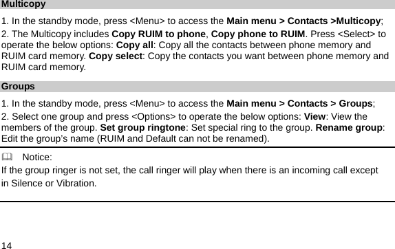  14 Multicopy 1. In the standby mode, press &lt;Menu&gt; to access the Main menu &gt; Contacts &gt;Multicopy; 2. The Multicopy includes Copy RUIM to phone, Copy phone to RUIM. Press &lt;Select&gt; to operate the below options: Copy all: Copy all the contacts between phone memory and RUIM card memory. Copy select: Copy the contacts you want between phone memory and RUIM card memory. Groups 1. In the standby mode, press &lt;Menu&gt; to access the Main menu &gt; Contacts &gt; Groups; 2. Select one group and press &lt;Options&gt; to operate the below options: View: View the members of the group. Set group ringtone: Set special ring to the group. Rename group: Edit the group’s name (RUIM and Default can not be renamed).   Notice: If the group ringer is not set, the call ringer will play when there is an incoming call except   in Silence or Vibration. 