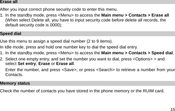  15 Erase all   After you input correct phone security code to enter this menu. 1. In the standby mode, press &lt;Menu&gt; to access the Main menu &gt; Contacts &gt; Erase all (When select Delete all, you have to input security code before delete all records, the default security code is 0000); Speed dial Use this menu to assign a speed dial number (2 to 9 items). In Idle mode, press and hold one number key to dial the speed dial entry. 1. In the standby mode, press &lt;Menu&gt; to access the Main menu &gt; Contacts &gt; Speed dial; 2. Select one empty entry, and set the number you want to dial, press &lt;Options&gt; &gt; and select Set entry, Erase or Erase all.  Enter the number, and press &lt;Save&gt;; or press &lt;Search&gt; to retrieve a number from your Contacts. Memory status Check the number of contacts you have stored in the phone memory or the RUIM card. 