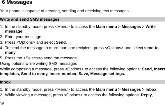  16 6 Messages Your phone is capable of creating, sending and receiving text messages.   Write and send SMS messages 1. In the standby mode, press &lt;Menu&gt; to access the Main menu &gt; Messages &gt; Write message; 2. Enter your message. 3. Press &lt;Options&gt; and select Send. 4. To send the message to more than one recipient, press &lt;Options&gt; and select send to many 5. Press the &lt;Select&gt;to send the message. Using options while writing SMS messages While composing a message, press &lt;Options&gt; to access the following options: Send, Insert templates, Send to many, Insert number, Save, Message settings. Inbox 1. In the standby mode, press &lt;Menu&gt; to access the Main menu &gt; Messages &gt; Inbox; 2. While viewing a message, press &lt;Options&gt; to access the following options: Reply, 