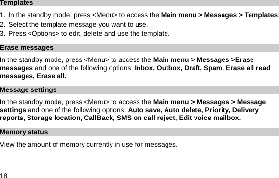  18 Templates 1.  In the standby mode, press &lt;Menu&gt; to access the Main menu &gt; Messages &gt; Templates; 2. Select the template message you want to use. 3. Press &lt;Options&gt; to edit, delete and use the template. Erase messages In the standby mode, press &lt;Menu&gt; to access the Main menu &gt; Messages &gt;Erase messages and one of the following options: Inbox, Outbox, Draft, Spam, Erase all read messages, Erase all. Message settings In the standby mode, press &lt;Menu&gt; to access the Main menu &gt; Messages &gt; Message settings and one of the following options: Auto save, Auto delete, Priority, Delivery reports, Storage location, CallBack, SMS on call reject, Edit voice mailbox. Memory status View the amount of memory currently in use for messages. 