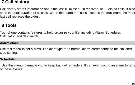  19 7 Call history Call history stores information about the last 10 missed, 10 received, or 10 dialed calls. It also adds the total duration of all calls. When the number of calls exceeds the maximum, the most last call replaces the oldest. 8 Tools Your phone contains features to help organize your life, including Alarm, Scheduler, Calculator, and Stopwatch. Alarm clock Use this menu to set alarms. The alert type for a normal alarm corresponds to the call alert type settings.   Scheduler Use this menu to enable you to keep track of reminders. It can even sound an alarm for any of these events. 