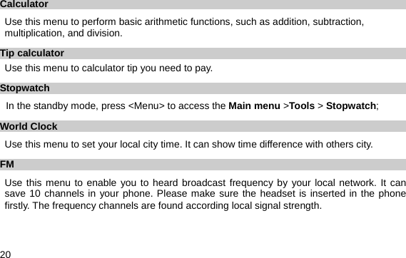  20 Calculator Use this menu to perform basic arithmetic functions, such as addition, subtraction, multiplication, and division.     Tip calculator Use this menu to calculator tip you need to pay. Stopwatch In the standby mode, press &lt;Menu&gt; to access the Main menu &gt;Tools &gt; Stopwatch; World Clock Use this menu to set your local city time. It can show time difference with others city. FM Use this menu to enable you to heard broadcast frequency by your local network. It can save 10 channels in your phone. Please make sure the headset is inserted in the phone firstly. The frequency channels are found according local signal strength. 