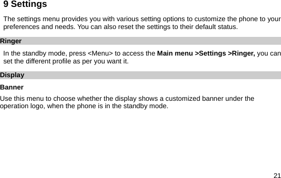  21 9 Settings   The settings menu provides you with various setting options to customize the phone to your preferences and needs. You can also reset the settings to their default status. Ringer In the standby mode, press &lt;Menu&gt; to access the Main menu &gt;Settings &gt;Ringer, you can set the different profile as per you want it. Display Banner Use this menu to choose whether the display shows a customized banner under the operation logo, when the phone is in the standby mode. 