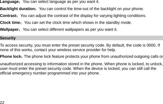  22 Language：You can select language as per you want it. Backlight duration：You can control the time-out of the backlight on your phone.   Contrast：You can adjust the contrast of the display for varying lighting conditions. Clock time：You can set the clock time which shows in the standby mode. Wallpaper：You can select different wallpapers as per you want it. Security To access security, you must enter the preset security code. By default, the code is 0000. If none of this works, contact your wireless service provider for help. Phone lock：The phone lock feature protects your phone from unauthorized outgoing calls or unauthorized accessing to information stored in the phone. When phone is locked, to unlock, user must enter the preset security code. When the device is locked, you can still call the official emergency number programmed into your phone. 