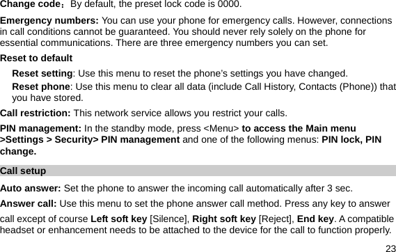  23 Change code：By default, the preset lock code is 0000. Emergency numbers: You can use your phone for emergency calls. However, connections in call conditions cannot be guaranteed. You should never rely solely on the phone for essential communications. There are three emergency numbers you can set. Reset to default Reset setting: Use this menu to reset the phone’s settings you have changed. Reset phone: Use this menu to clear all data (include Call History, Contacts (Phone)) that you have stored. Call restriction: This network service allows you restrict your calls. PIN management: In the standby mode, press &lt;Menu&gt; to access the Main menu &gt;Settings &gt; Security&gt; PIN management and one of the following menus: PIN lock, PIN change. Call setup Auto answer: Set the phone to answer the incoming call automatically after 3 sec. Answer call: Use this menu to set the phone answer call method. Press any key to answer   call except of course Left soft key [Silence], Right soft key [Reject], End key. A compatible headset or enhancement needs to be attached to the device for the call to function properly. 