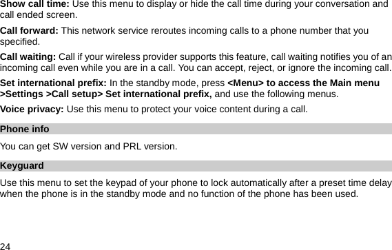  24 Show call time: Use this menu to display or hide the call time during your conversation and call ended screen. Call forward: This network service reroutes incoming calls to a phone number that you specified. Call waiting: Call if your wireless provider supports this feature, call waiting notifies you of an incoming call even while you are in a call. You can accept, reject, or ignore the incoming call. Set international prefix: In the standby mode, press &lt;Menu&gt; to access the Main menu &gt;Settings &gt;Call setup&gt; Set international prefix, and use the following menus. Voice privacy: Use this menu to protect your voice content during a call.   Phone info   You can get SW version and PRL version. Keyguard Use this menu to set the keypad of your phone to lock automatically after a preset time delay when the phone is in the standby mode and no function of the phone has been used.   