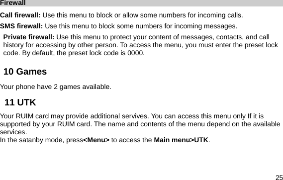  25 Firewall Call firewall: Use this menu to block or allow some numbers for incoming calls. SMS firewall: Use this menu to block some numbers for incoming messages. Private firewall: Use this menu to protect your content of messages, contacts, and call history for accessing by other person. To access the menu, you must enter the preset lock code. By default, the preset lock code is 0000. 10 Games     Your phone have 2 games available. 11 UTK   Your RUIM card may provide additional servives. You can access this menu only If it is supported by your RUIM card. The name and contents of the menu depend on the available services.  In the satanby mode, press&lt;Menu&gt; to access the Main menu&gt;UTK. 