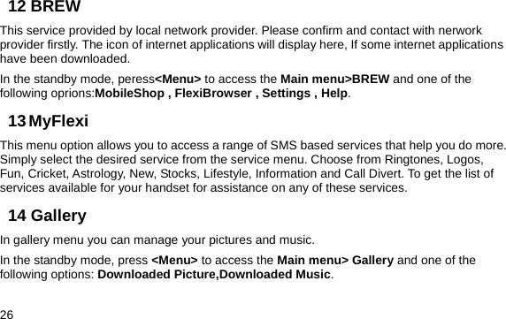  26 12 BREW This service provided by local network provider. Please confirm and contact with nerwork provider firstly. The icon of internet applications will display here, If some internet applications have been downloaded. In the standby mode, peress&lt;Menu&gt; to access the Main menu&gt;BREW and one of the following oprions:MobileShop , FlexiBrowser , Settings , Help. 13 MyFlexi This menu option allows you to access a range of SMS based services that help you do more. Simply select the desired service from the service menu. Choose from Ringtones, Logos, Fun, Cricket, Astrology, New, Stocks, Lifestyle, Information and Call Divert. To get the list of services available for your handset for assistance on any of these services.  14 Gallery In gallery menu you can manage your pictures and music. In the standby mode, press &lt;Menu&gt; to access the Main menu&gt; Gallery and one of the following options: Downloaded Picture,Downloaded Music. 