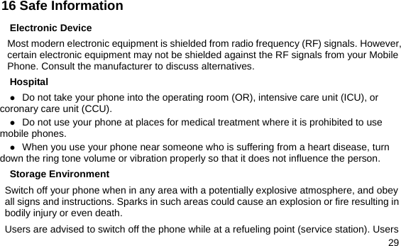  29 16 Safe Information Electronic Device Most modern electronic equipment is shielded from radio frequency (RF) signals. However, certain electronic equipment may not be shielded against the RF signals from your Mobile Phone. Consult the manufacturer to discuss alternatives. Hospital z Do not take your phone into the operating room (OR), intensive care unit (ICU), or coronary care unit (CCU).   z Do not use your phone at places for medical treatment where it is prohibited to use mobile phones. z When you use your phone near someone who is suffering from a heart disease, turn down the ring tone volume or vibration properly so that it does not influence the person.   Storage Environment Switch off your phone when in any area with a potentially explosive atmosphere, and obey all signs and instructions. Sparks in such areas could cause an explosion or fire resulting in bodily injury or even death. Users are advised to switch off the phone while at a refueling point (service station). Users 