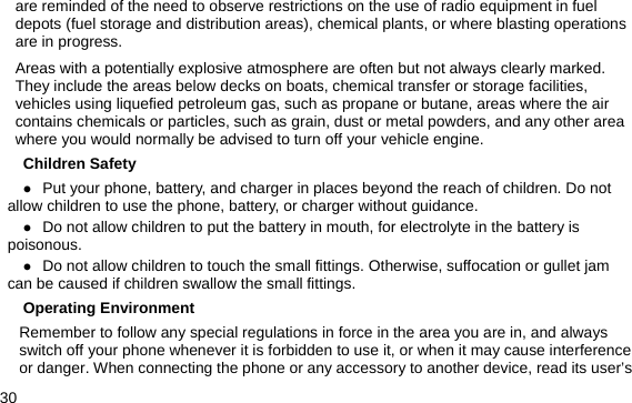  30 are reminded of the need to observe restrictions on the use of radio equipment in fuel depots (fuel storage and distribution areas), chemical plants, or where blasting operations are in progress. Areas with a potentially explosive atmosphere are often but not always clearly marked. They include the areas below decks on boats, chemical transfer or storage facilities, vehicles using liquefied petroleum gas, such as propane or butane, areas where the air contains chemicals or particles, such as grain, dust or metal powders, and any other area where you would normally be advised to turn off your vehicle engine. Children Safety z Put your phone, battery, and charger in places beyond the reach of children. Do not allow children to use the phone, battery, or charger without guidance. z Do not allow children to put the battery in mouth, for electrolyte in the battery is poisonous.  z Do not allow children to touch the small fittings. Otherwise, suffocation or gullet jam can be caused if children swallow the small fittings.   Operating Environment Remember to follow any special regulations in force in the area you are in, and always switch off your phone whenever it is forbidden to use it, or when it may cause interference or danger. When connecting the phone or any accessory to another device, read its user’s 