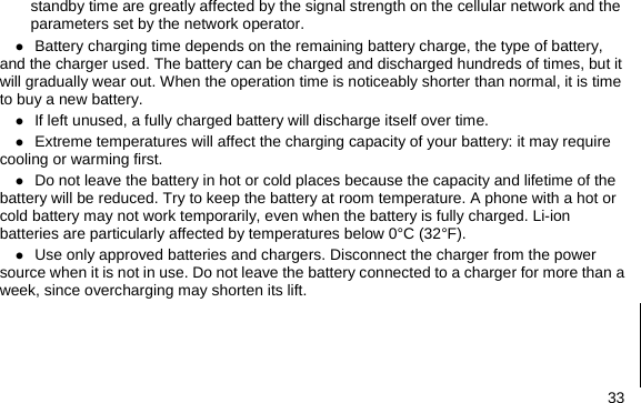  33 standby time are greatly affected by the signal strength on the cellular network and the parameters set by the network operator. z Battery charging time depends on the remaining battery charge, the type of battery, and the charger used. The battery can be charged and discharged hundreds of times, but it will gradually wear out. When the operation time is noticeably shorter than normal, it is time to buy a new battery. z If left unused, a fully charged battery will discharge itself over time. z Extreme temperatures will affect the charging capacity of your battery: it may require cooling or warming first. z Do not leave the battery in hot or cold places because the capacity and lifetime of the battery will be reduced. Try to keep the battery at room temperature. A phone with a hot or cold battery may not work temporarily, even when the battery is fully charged. Li-ion batteries are particularly affected by temperatures below 0°C (32°F). z Use only approved batteries and chargers. Disconnect the charger from the power source when it is not in use. Do not leave the battery connected to a charger for more than a week, since overcharging may shorten its lift.     