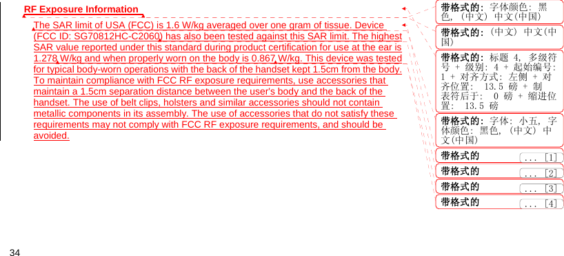  34 RF Exposure Information   The SAR limit of USA (FCC) is 1.6 W/kg averaged over one gram of tissue. Device (FCC ID: SG70812HC-C2060) has also been tested against this SAR limit. The highest SAR value reported under this standard during product certification for use at the ear is 1.278 W/kg and when properly worn on the body is 0.867 W/kg. This device was tested for typical body-worn operations with the back of the handset kept 1.5cm from the body. To maintain compliance with FCC RF exposure requirements, use accessories that maintain a 1.5cm separation distance between the user&apos;s body and the back of the handset. The use of belt clips, holsters and similar accessories should not contain metallic components in its assembly. The use of accessories that do not satisfy these requirements may not comply with FCC RF exposure requirements, and should be avoided.  带格式的: 字体颜色: 黑色, (中文) 中文(中国)带格式的: (中文) 中文(中国)带格式的: 标题 4, 多级符号 + 级别: 4 + 起始编号:1 + 对齐方式: 左侧 + 对齐位置:  13.5 磅 + 制表符后于:  0 磅 + 缩进位置:  13.5 磅带格式的: 字体: 小五, 字体颜色: 黑色, (中文) 中文(中国)带格式的带格式的带格式的带格式的... [2]... [3]... [1]... [4]