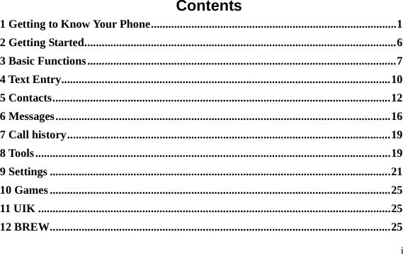  i Contents 1 Getting to Know Your Phone.....................................................................................1 2 Getting Started............................................................................................................6 3 Basic Functions...........................................................................................................7 4 Text Entry..................................................................................................................10 5 Contacts.....................................................................................................................12 6 Messages....................................................................................................................16 7 Call history................................................................................................................19 8 Tools...........................................................................................................................19 9 Settings ......................................................................................................................21 10 Games......................................................................................................................25 11 UIK ..........................................................................................................................25 12 BREW......................................................................................................................25 