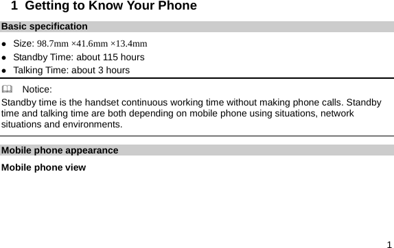  1 1  Getting to Know Your Phone Basic specification z Size: 98.7mm ×41.6mm ×13.4mm z Standby Time: about 115 hours z Talking Time: about 3 hours   Notice: Standby time is the handset continuous working time without making phone calls. Standby time and talking time are both depending on mobile phone using situations, network situations and environments.   Mobile phone appearance Mobile phone view 