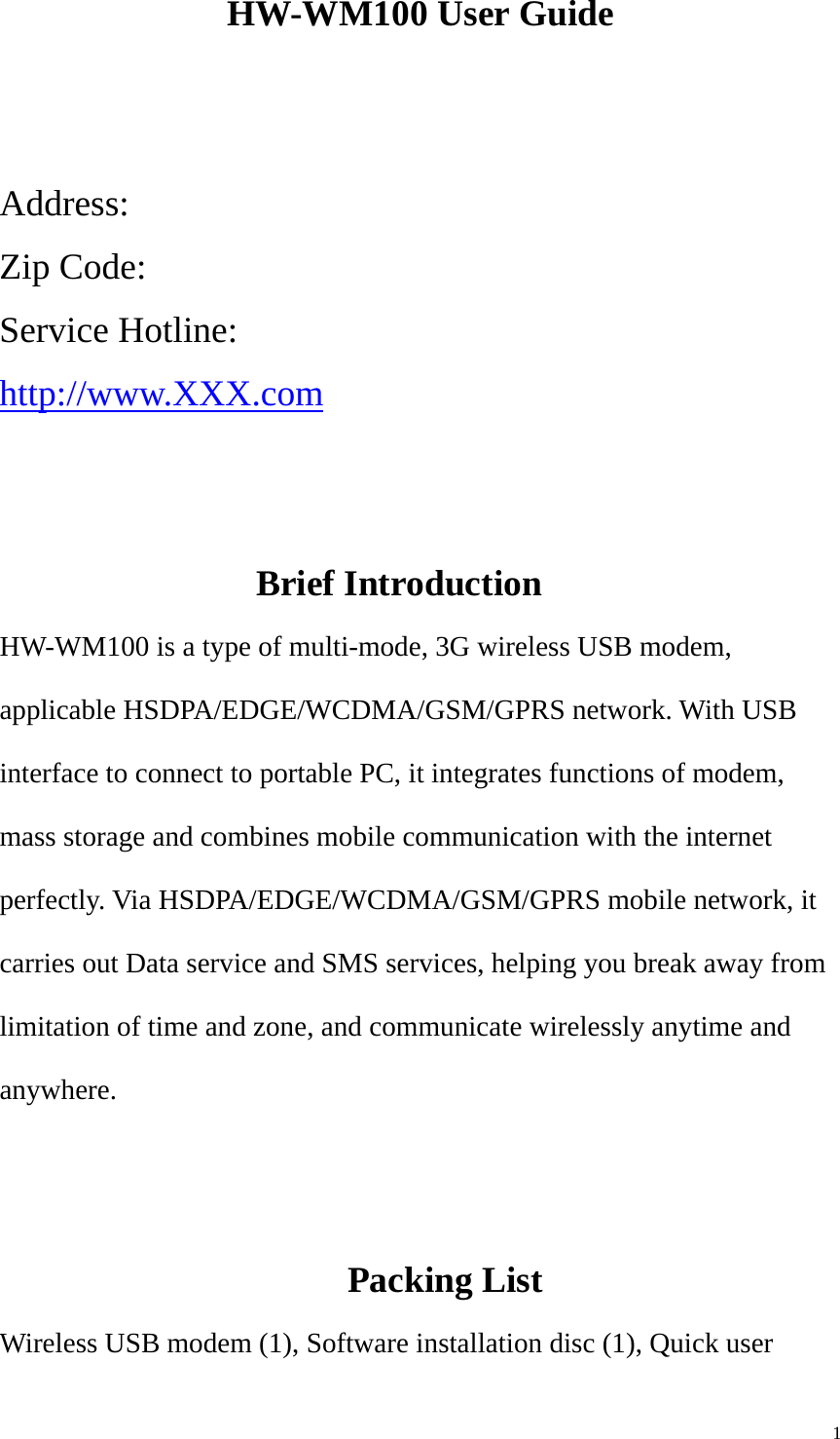   1HW-WM100 User Guide   Address:  Zip Code:   Service Hotline:   http://www.XXX.com   Brief Introduction HW-WM100 is a type of multi-mode, 3G wireless USB modem, applicable HSDPA/EDGE/WCDMA/GSM/GPRS network. With USB interface to connect to portable PC, it integrates functions of modem, mass storage and combines mobile communication with the internet perfectly. Via HSDPA/EDGE/WCDMA/GSM/GPRS mobile network, it carries out Data service and SMS services, helping you break away from limitation of time and zone, and communicate wirelessly anytime and anywhere.        Packing List Wireless USB modem (1), Software installation disc (1), Quick user 