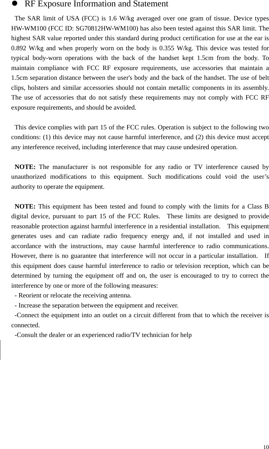   10z RF Exposure Information and Statement The SAR limit of USA (FCC) is 1.6 W/kg averaged over one gram of tissue. Device types HW-WM100 (FCC ID: SG70812HW-WM100) has also been tested against this SAR limit. The highest SAR value reported under this standard during product certification for use at the ear is 0.892 W/kg and when properly worn on the body is 0.355 W/kg. This device was tested for typical body-worn operations with the back of the handset kept 1.5cm from the body. To maintain compliance with FCC RF exposure requirements, use accessories that maintain a 1.5cm separation distance between the user&apos;s body and the back of the handset. The use of belt clips, holsters and similar accessories should not contain metallic components in its assembly. The use of accessories that do not satisfy these requirements may not comply with FCC RF exposure requirements, and should be avoided.  This device complies with part 15 of the FCC rules. Operation is subject to the following two conditions: (1) this device may not cause harmful interference, and (2) this device must accept any interference received, including interference that may cause undesired operation.  NOTE: The manufacturer is not responsible for any radio or TV interference caused by unauthorized modifications to this equipment. Such modifications could void the user’s authority to operate the equipment.  NOTE: This equipment has been tested and found to comply with the limits for a Class B digital device, pursuant to part 15 of the FCC Rules.  These limits are designed to provide reasonable protection against harmful interference in a residential installation.    This equipment generates uses and can radiate radio frequency energy and, if not installed and used in accordance with the instructions, may cause harmful interference to radio communications.  However, there is no guarantee that interference will not occur in a particular installation.    If this equipment does cause harmful interference to radio or television reception, which can be determined by turning the equipment off and on, the user is encouraged to try to correct the interference by one or more of the following measures: - Reorient or relocate the receiving antenna. - Increase the separation between the equipment and receiver. -Connect the equipment into an outlet on a circuit different from that to which the receiver is connected. -Consult the dealer or an experienced radio/TV technician for help  