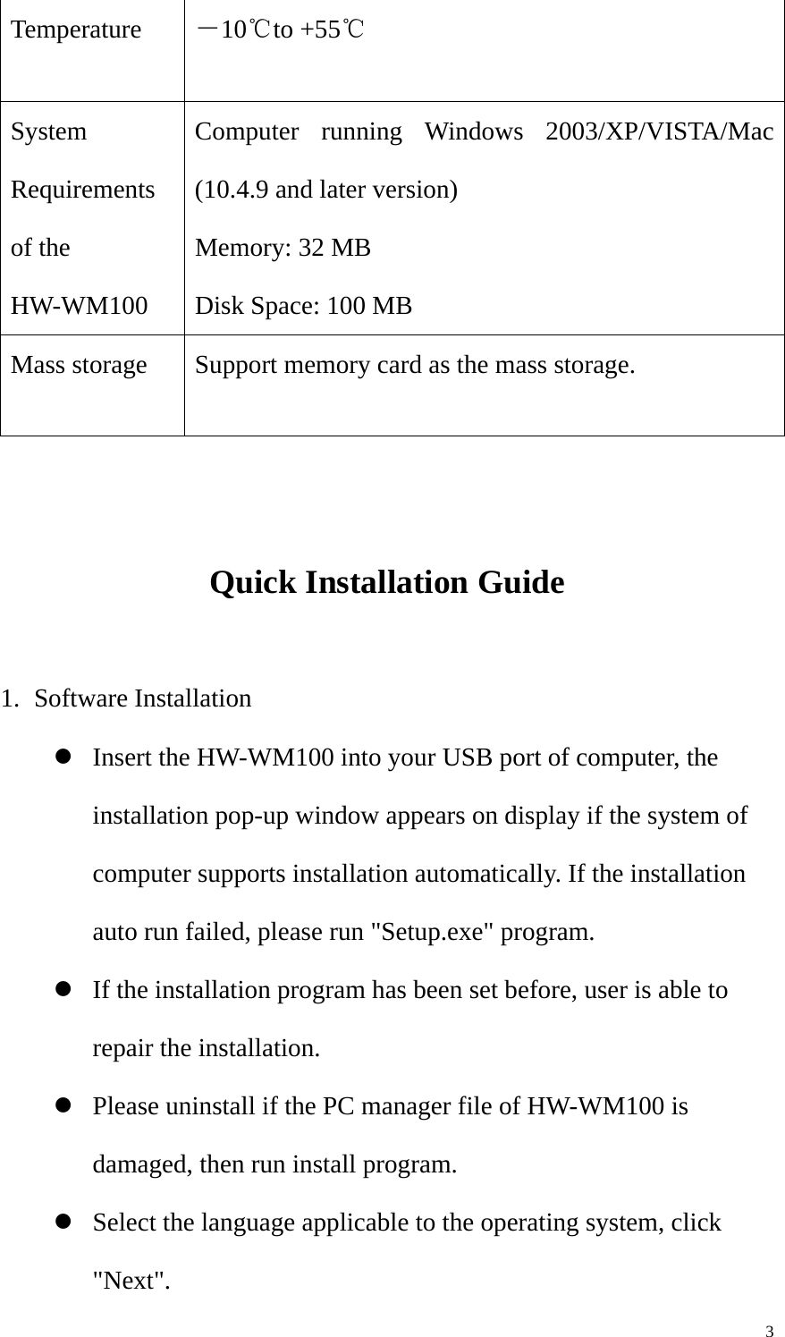   3Temperature －10℃to +55℃ System Requirements of the HW-WM100  Computer running Windows 2003/XP/VISTA/Mac (10.4.9 and later version) Memory: 32 MB Disk Space: 100 MB Mass storage  Support memory card as the mass storage.   Quick Installation Guide  1. Software Installation z Insert the HW-WM100 into your USB port of computer, the installation pop-up window appears on display if the system of computer supports installation automatically. If the installation auto run failed, please run &quot;Setup.exe&quot; program. z If the installation program has been set before, user is able to repair the installation. z Please uninstall if the PC manager file of HW-WM100 is damaged, then run install program. z Select the language applicable to the operating system, click &quot;Next&quot;. 