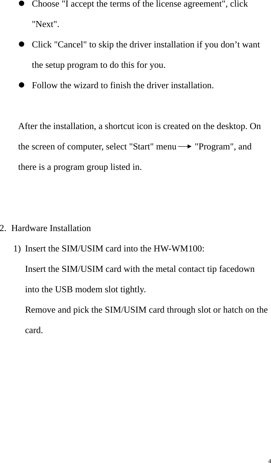   4z Choose &quot;I accept the terms of the license agreement&quot;, click &quot;Next&quot;. z Click &quot;Cancel&quot; to skip the driver installation if you don’t want the setup program to do this for you. z Follow the wizard to finish the driver installation.  After the installation, a shortcut icon is created on the desktop. On the screen of computer, select &quot;Start&quot; menu    &quot;Program&quot;, and there is a program group listed in.   2. Hardware Installation 1) Insert the SIM/USIM card into the HW-WM100: Insert the SIM/USIM card with the metal contact tip facedown into the USB modem slot tightly. Remove and pick the SIM/USIM card through slot or hatch on the card. 