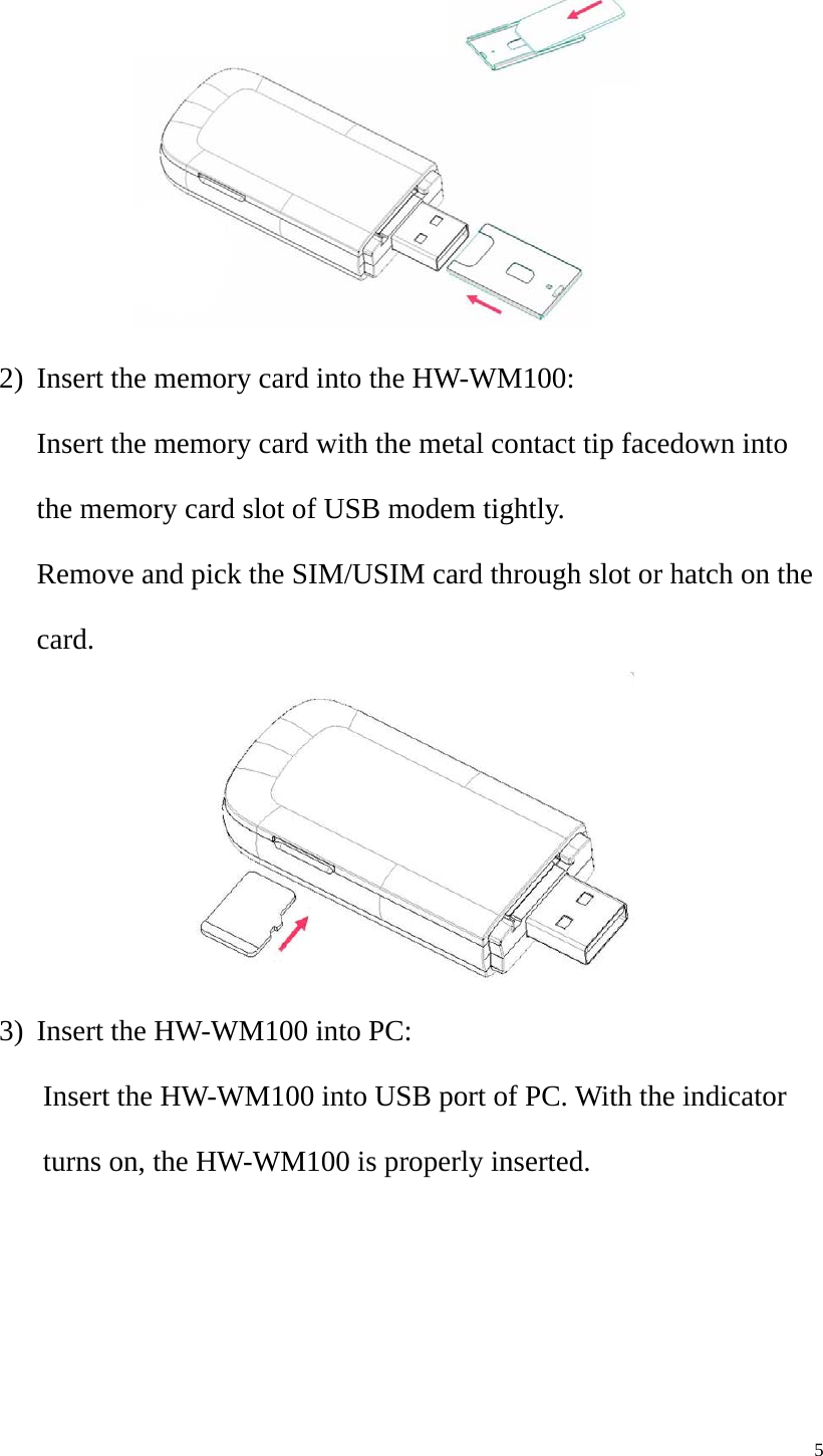   5 2) Insert the memory card into the HW-WM100: Insert the memory card with the metal contact tip facedown into the memory card slot of USB modem tightly. Remove and pick the SIM/USIM card through slot or hatch on the card.  3) Insert the HW-WM100 into PC: Insert the HW-WM100 into USB port of PC. With the indicator turns on, the HW-WM100 is properly inserted.   