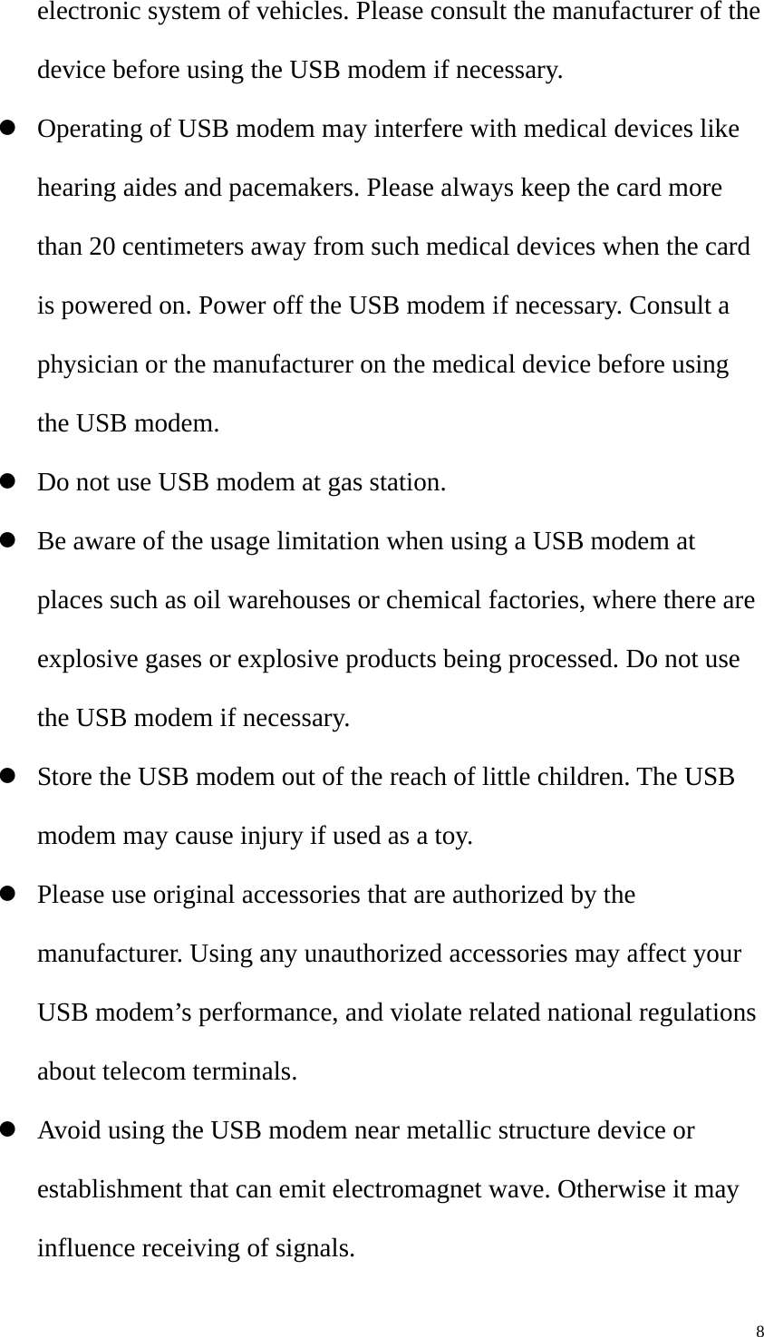   8electronic system of vehicles. Please consult the manufacturer of the device before using the USB modem if necessary. z Operating of USB modem may interfere with medical devices like hearing aides and pacemakers. Please always keep the card more than 20 centimeters away from such medical devices when the card is powered on. Power off the USB modem if necessary. Consult a physician or the manufacturer on the medical device before using the USB modem. z Do not use USB modem at gas station. z Be aware of the usage limitation when using a USB modem at places such as oil warehouses or chemical factories, where there are explosive gases or explosive products being processed. Do not use the USB modem if necessary. z Store the USB modem out of the reach of little children. The USB modem may cause injury if used as a toy. z Please use original accessories that are authorized by the manufacturer. Using any unauthorized accessories may affect your USB modem’s performance, and violate related national regulations about telecom terminals. z Avoid using the USB modem near metallic structure device or establishment that can emit electromagnet wave. Otherwise it may influence receiving of signals. 