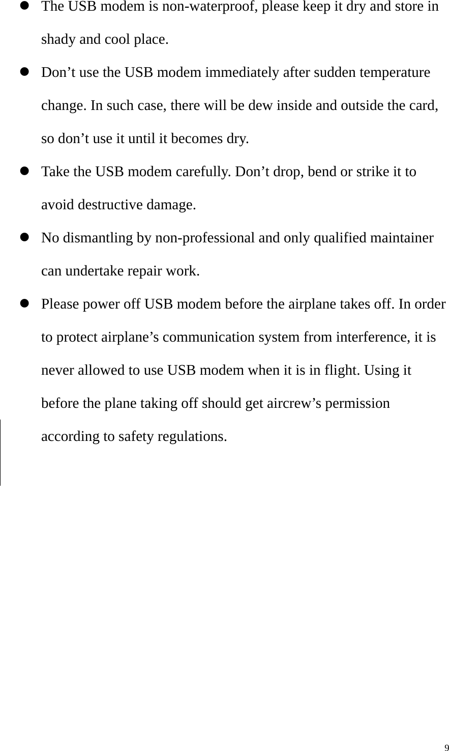   9z The USB modem is non-waterproof, please keep it dry and store in shady and cool place. z Don’t use the USB modem immediately after sudden temperature change. In such case, there will be dew inside and outside the card, so don’t use it until it becomes dry. z Take the USB modem carefully. Don’t drop, bend or strike it to avoid destructive damage. z No dismantling by non-professional and only qualified maintainer can undertake repair work. z Please power off USB modem before the airplane takes off. In order to protect airplane’s communication system from interference, it is never allowed to use USB modem when it is in flight. Using it before the plane taking off should get aircrew’s permission according to safety regulations. 