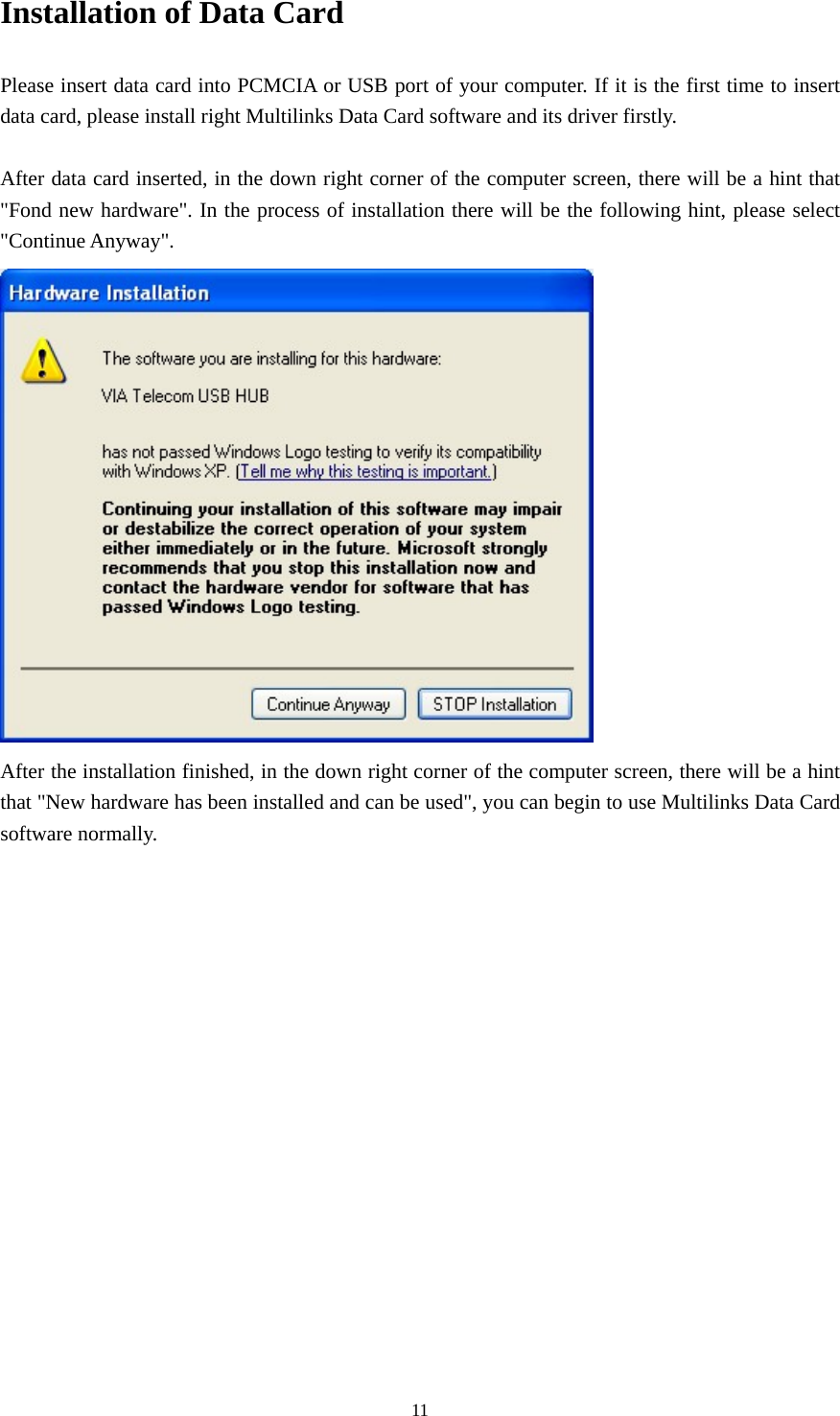  11Installation of Data Card Please insert data card into PCMCIA or USB port of your computer. If it is the first time to insert data card, please install right Multilinks Data Card software and its driver firstly.  After data card inserted, in the down right corner of the computer screen, there will be a hint that &quot;Fond new hardware&quot;. In the process of installation there will be the following hint, please select &quot;Continue Anyway&quot;.  After the installation finished, in the down right corner of the computer screen, there will be a hint that &quot;New hardware has been installed and can be used&quot;, you can begin to use Multilinks Data Card software normally.                  