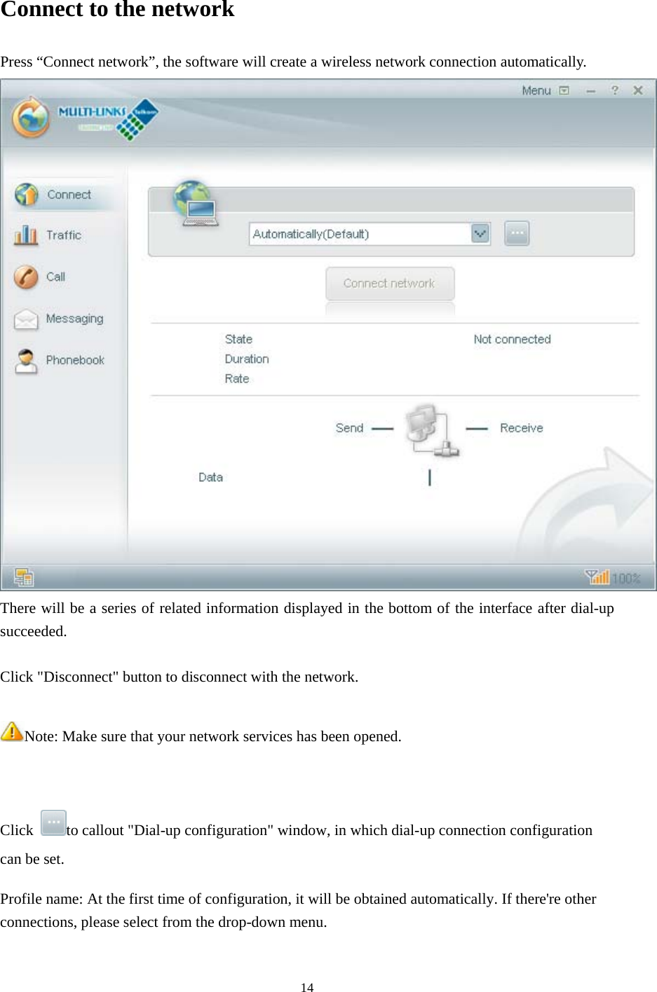  14 Connect to the network Press “Connect network”, the software will create a wireless network connection automatically.  There will be a series of related information displayed in the bottom of the interface after dial-up succeeded.  Click &quot;Disconnect&quot; button to disconnect with the network.  Note: Make sure that your network services has been opened.   Click  to callout &quot;Dial-up configuration&quot; window, in which dial-up connection configuration can be set. Profile name: At the first time of configuration, it will be obtained automatically. If there&apos;re other connections, please select from the drop-down menu.   