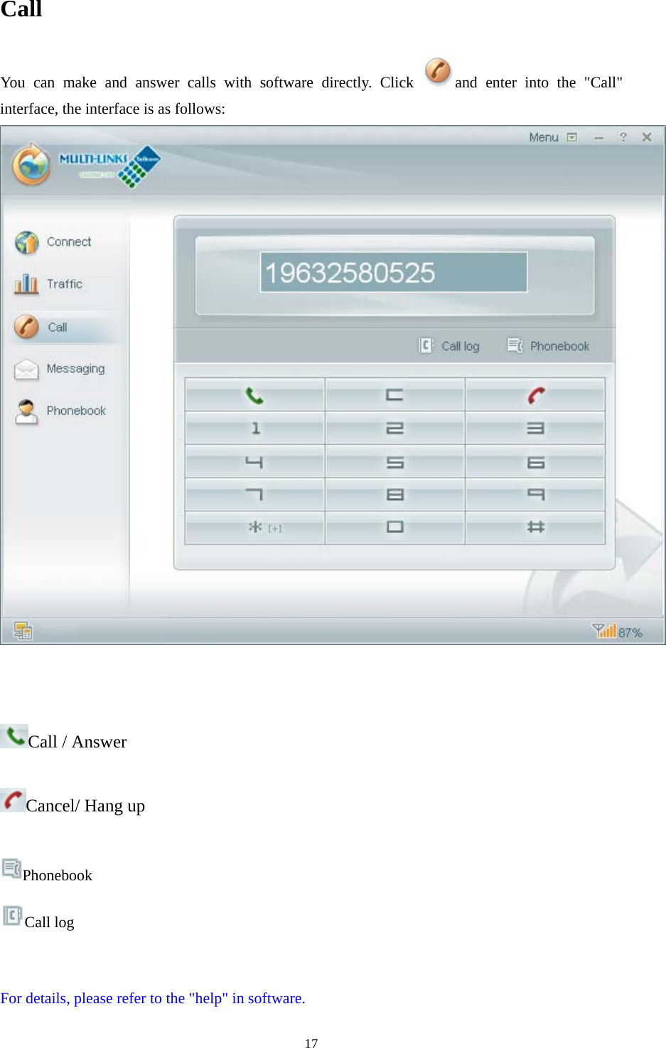  17Call You can make and answer calls with software directly. Click  and enter into the &quot;Call&quot; interface, the interface is as follows:    Call / Answer   Cancel/ Hang up  Phonebook Call log   For details, please refer to the &quot;help&quot; in software. 