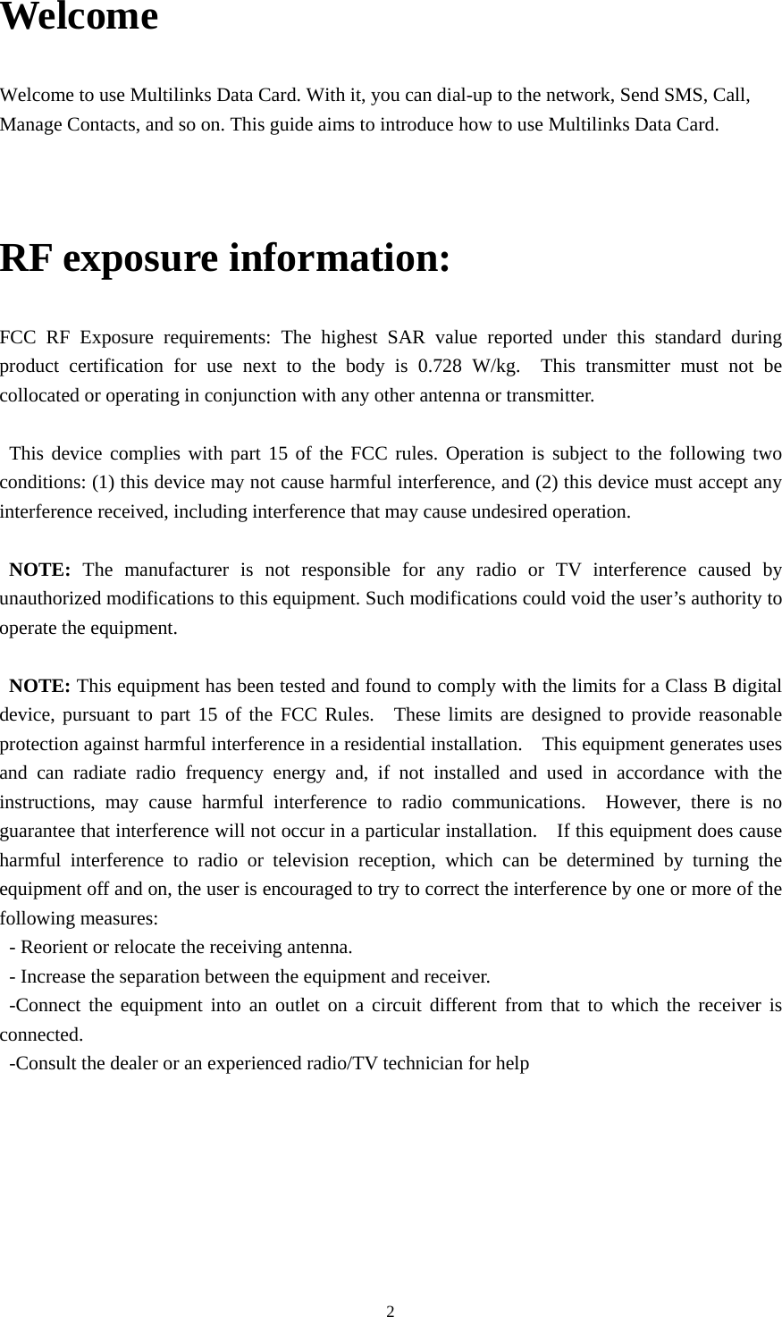  2Welcome Welcome to use Multilinks Data Card. With it, you can dial-up to the network, Send SMS, Call, Manage Contacts, and so on. This guide aims to introduce how to use Multilinks Data Card.  RF exposure information: FCC RF Exposure requirements: The highest SAR value reported under this standard during product certification for use next to the body is 0.728 W/kg.  This transmitter must not be collocated or operating in conjunction with any other antenna or transmitter.  This device complies with part 15 of the FCC rules. Operation is subject to the following two conditions: (1) this device may not cause harmful interference, and (2) this device must accept any interference received, including interference that may cause undesired operation.  NOTE: The manufacturer is not responsible for any radio or TV interference caused by unauthorized modifications to this equipment. Such modifications could void the user’s authority to operate the equipment.  NOTE: This equipment has been tested and found to comply with the limits for a Class B digital device, pursuant to part 15 of the FCC Rules.  These limits are designed to provide reasonable protection against harmful interference in a residential installation.    This equipment generates uses and can radiate radio frequency energy and, if not installed and used in accordance with the instructions, may cause harmful interference to radio communications.  However, there is no guarantee that interference will not occur in a particular installation.    If this equipment does cause harmful interference to radio or television reception, which can be determined by turning the equipment off and on, the user is encouraged to try to correct the interference by one or more of the following measures: - Reorient or relocate the receiving antenna. - Increase the separation between the equipment and receiver. -Connect the equipment into an outlet on a circuit different from that to which the receiver is connected. -Consult the dealer or an experienced radio/TV technician for help 