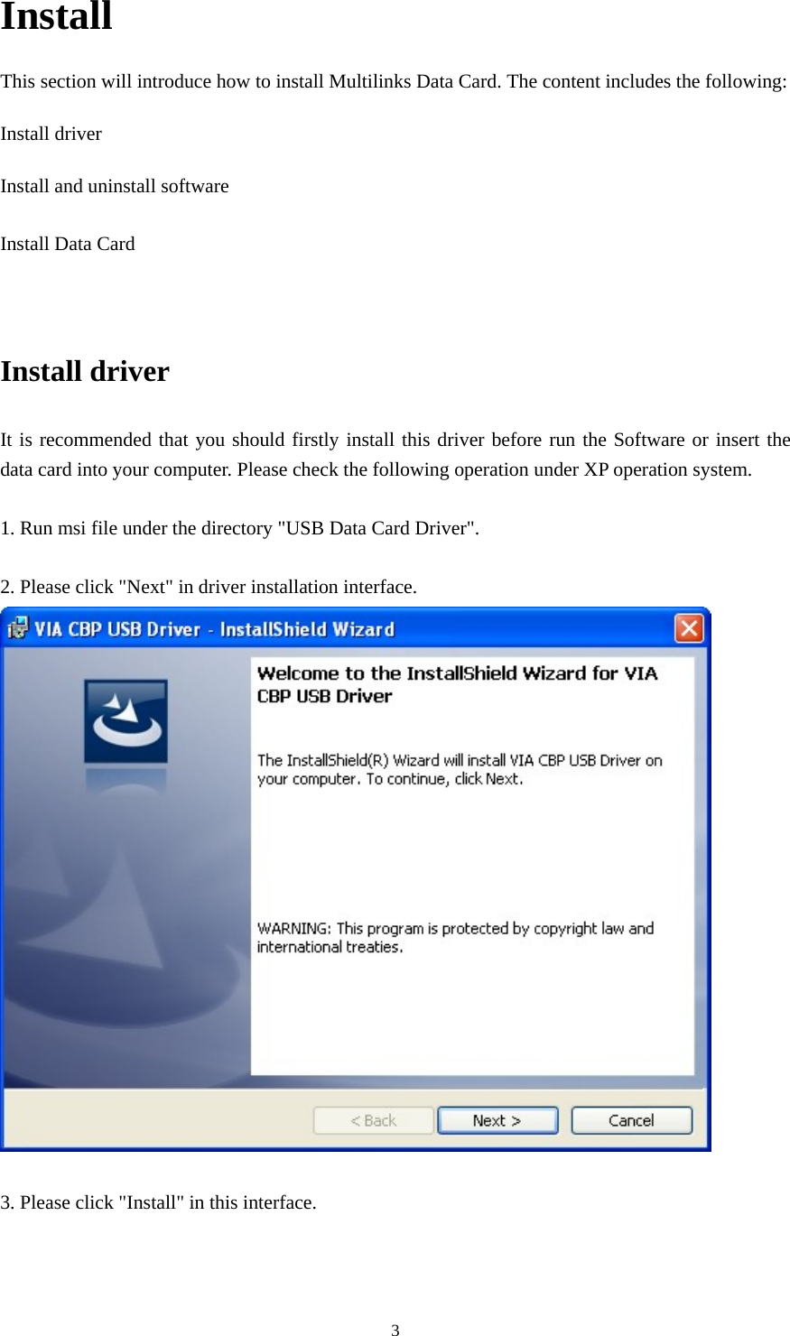  3Install This section will introduce how to install Multilinks Data Card. The content includes the following: Install driver Install and uninstall software  Install Data Card   Install driver It is recommended that you should firstly install this driver before run the Software or insert the data card into your computer. Please check the following operation under XP operation system.    1. Run msi file under the directory &quot;USB Data Card Driver&quot;.  2. Please click &quot;Next&quot; in driver installation interface.   3. Please click &quot;Install&quot; in this interface. 