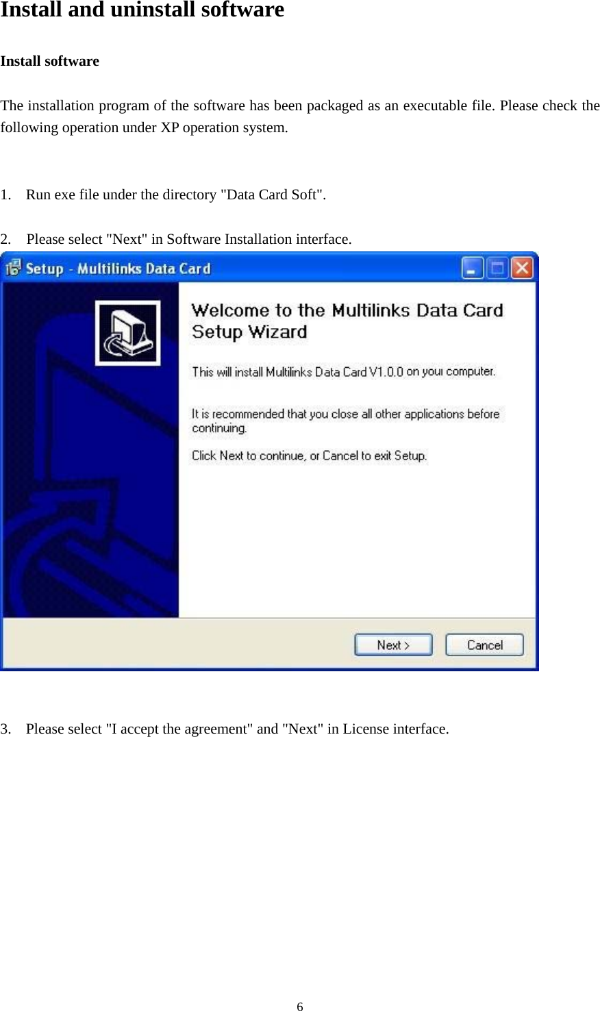  6Install and uninstall software Install software  The installation program of the software has been packaged as an executable file. Please check the following operation under XP operation system.   1. Run exe file under the directory &quot;Data Card Soft&quot;.  2.    Please select &quot;Next&quot; in Software Installation interface.    3. Please select &quot;I accept the agreement&quot; and &quot;Next&quot; in License interface. 