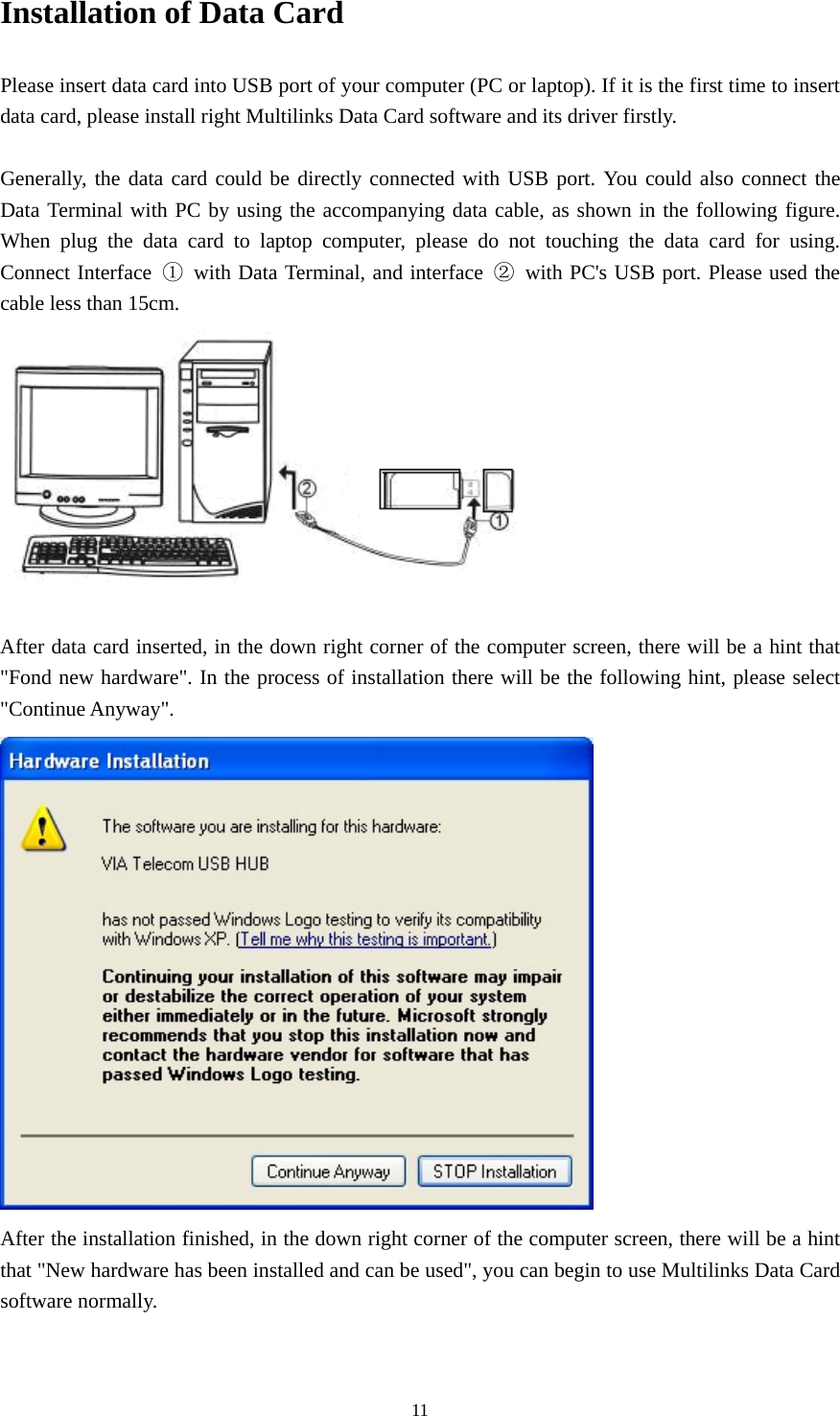  11Installation of Data Card Please insert data card into USB port of your computer (PC or laptop). If it is the first time to insert data card, please install right Multilinks Data Card software and its driver firstly.  Generally, the data card could be directly connected with USB port. You could also connect the Data Terminal with PC by using the accompanying data cable, as shown in the following figure. When plug the data card to laptop computer, please do not touching the data card for using. Connect Interface  ①  with Data Terminal, and interface  ②  with PC&apos;s USB port. Please used the cable less than 15cm.  After data card inserted, in the down right corner of the computer screen, there will be a hint that &quot;Fond new hardware&quot;. In the process of installation there will be the following hint, please select &quot;Continue Anyway&quot;.  After the installation finished, in the down right corner of the computer screen, there will be a hint that &quot;New hardware has been installed and can be used&quot;, you can begin to use Multilinks Data Card software normally.  