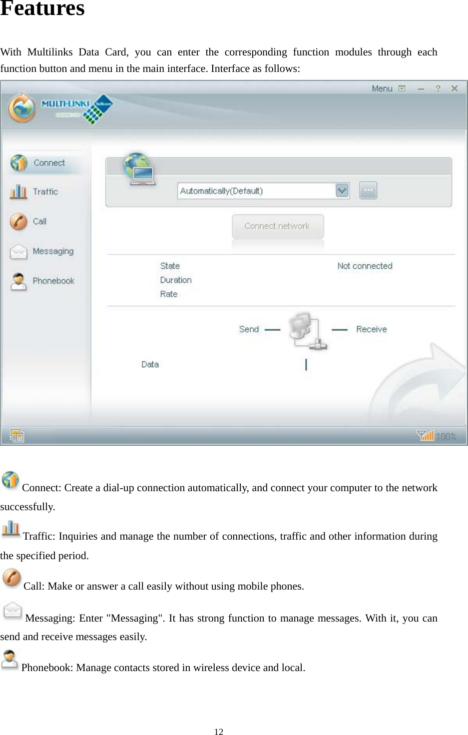  12Features With Multilinks Data Card, you can enter the corresponding function modules through each function button and menu in the main interface. Interface as follows:   Connect: Create a dial-up connection automatically, and connect your computer to the network successfully. Traffic: Inquiries and manage the number of connections, traffic and other information during the specified period. Call: Make or answer a call easily without using mobile phones. Messaging: Enter &quot;Messaging&quot;. It has strong function to manage messages. With it, you can send and receive messages easily. Phonebook: Manage contacts stored in wireless device and local.   