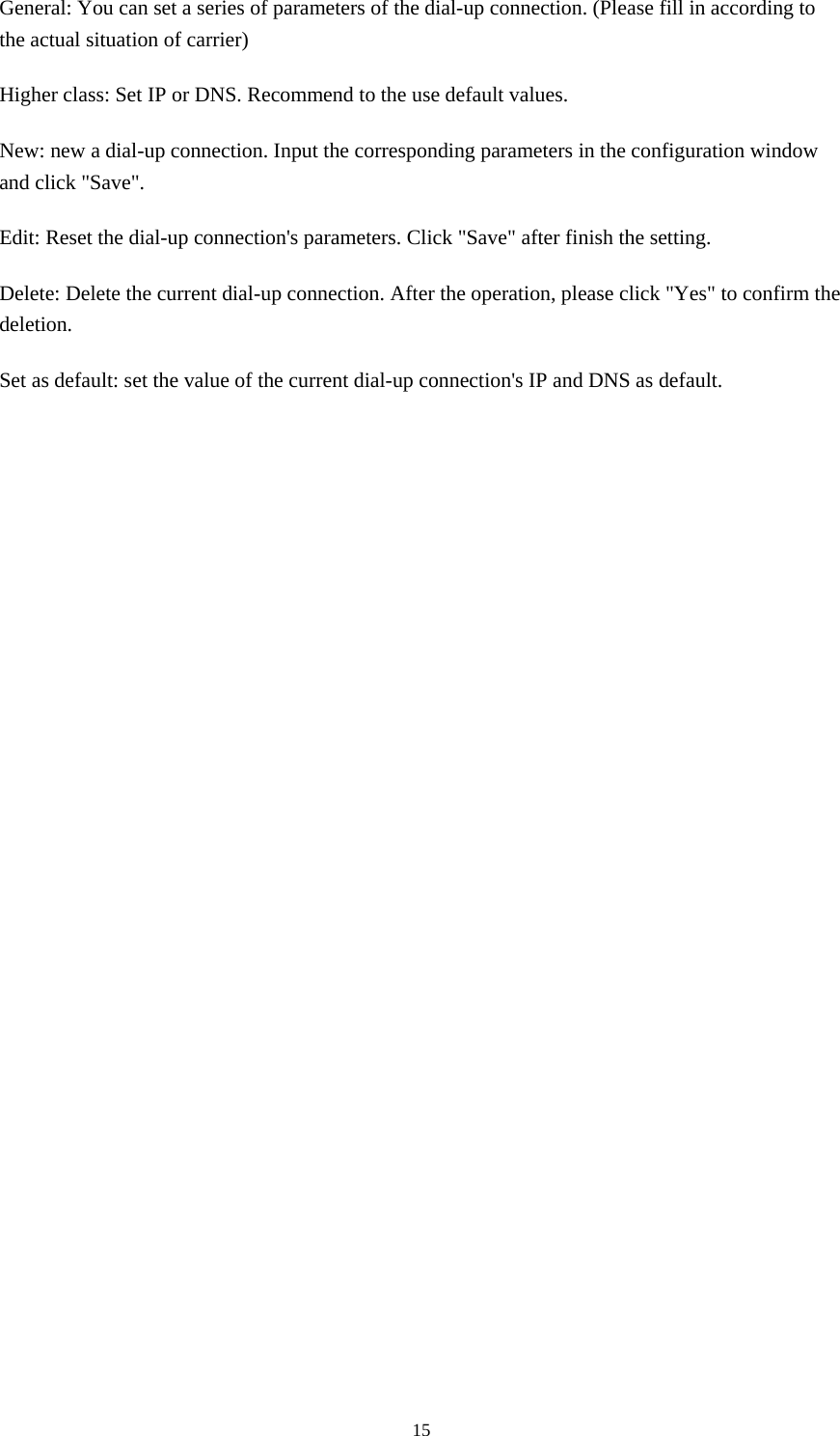  15General: You can set a series of parameters of the dial-up connection. (Please fill in according to the actual situation of carrier) Higher class: Set IP or DNS. Recommend to the use default values. New: new a dial-up connection. Input the corresponding parameters in the configuration window and click &quot;Save&quot;. Edit: Reset the dial-up connection&apos;s parameters. Click &quot;Save&quot; after finish the setting. Delete: Delete the current dial-up connection. After the operation, please click &quot;Yes&quot; to confirm the deletion. Set as default: set the value of the current dial-up connection&apos;s IP and DNS as default.                 