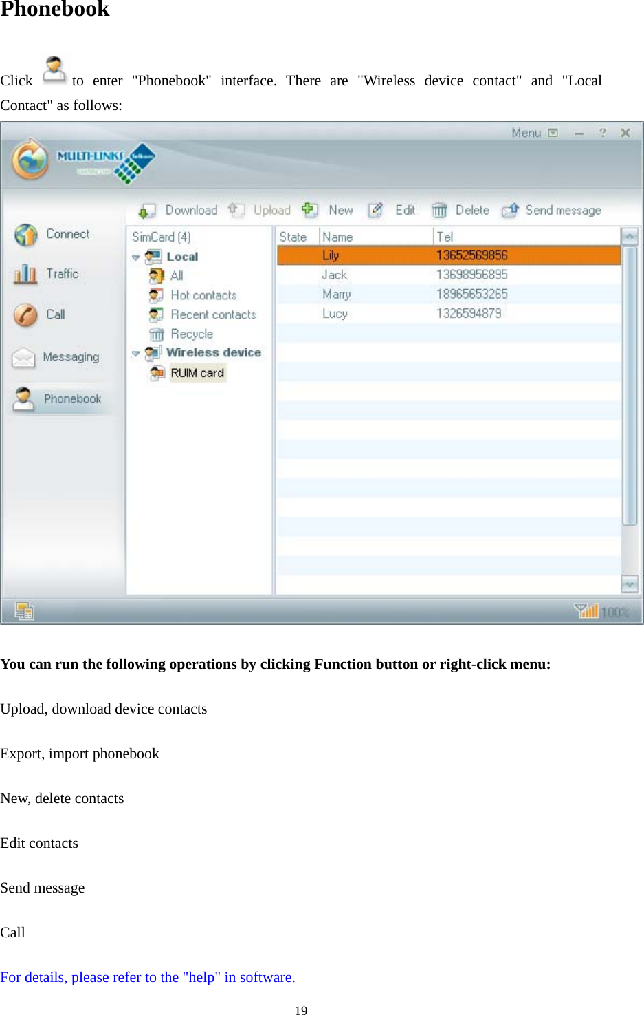  19Phonebook Click  to enter &quot;Phonebook&quot; interface. There are &quot;Wireless device contact&quot; and &quot;Local Contact&quot; as follows:   You can run the following operations by clicking Function button or right-click menu:  Upload, download device contacts  Export, import phonebook  New, delete contacts  Edit contacts  Send message  Call  For details, please refer to the &quot;help&quot; in software. 