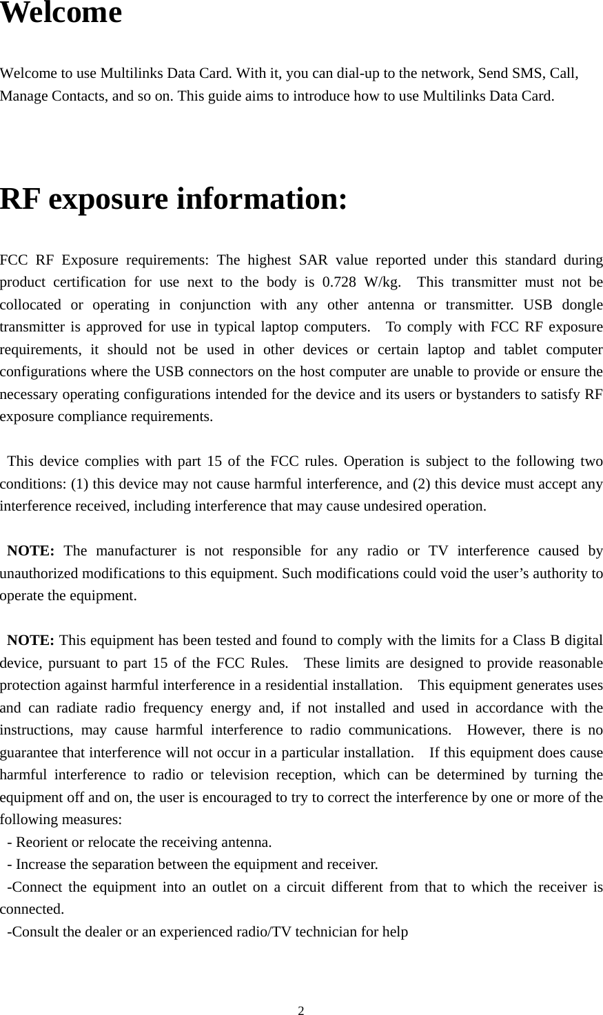  2Welcome Welcome to use Multilinks Data Card. With it, you can dial-up to the network, Send SMS, Call, Manage Contacts, and so on. This guide aims to introduce how to use Multilinks Data Card.  RF exposure information: FCC RF Exposure requirements: The highest SAR value reported under this standard during product certification for use next to the body is 0.728 W/kg.  This transmitter must not be collocated or operating in conjunction with any other antenna or transmitter. USB dongle transmitter is approved for use in typical laptop computers.  To comply with FCC RF exposure requirements, it should not be used in other devices or certain laptop and tablet computer configurations where the USB connectors on the host computer are unable to provide or ensure the necessary operating configurations intended for the device and its users or bystanders to satisfy RF exposure compliance requirements.      This device complies with part 15 of the FCC rules. Operation is subject to the following two conditions: (1) this device may not cause harmful interference, and (2) this device must accept any interference received, including interference that may cause undesired operation.  NOTE: The manufacturer is not responsible for any radio or TV interference caused by unauthorized modifications to this equipment. Such modifications could void the user’s authority to operate the equipment.  NOTE: This equipment has been tested and found to comply with the limits for a Class B digital device, pursuant to part 15 of the FCC Rules.  These limits are designed to provide reasonable protection against harmful interference in a residential installation.    This equipment generates uses and can radiate radio frequency energy and, if not installed and used in accordance with the instructions, may cause harmful interference to radio communications.  However, there is no guarantee that interference will not occur in a particular installation.    If this equipment does cause harmful interference to radio or television reception, which can be determined by turning the equipment off and on, the user is encouraged to try to correct the interference by one or more of the following measures: - Reorient or relocate the receiving antenna. - Increase the separation between the equipment and receiver. -Connect the equipment into an outlet on a circuit different from that to which the receiver is connected. -Consult the dealer or an experienced radio/TV technician for help 