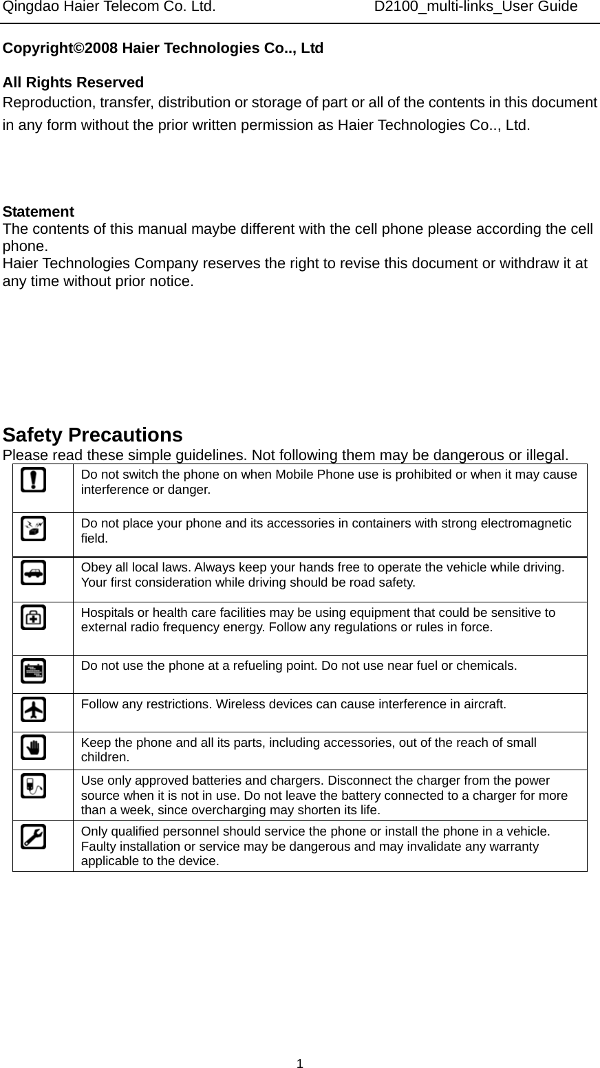 Qingdao Haier Telecom Co. Ltd.                     D2100_multi-links_User Guide  1Copyright©2008 Haier Technologies Co.., Ltd  All Rights Reserved Reproduction, transfer, distribution or storage of part or all of the contents in this document in any form without the prior written permission as Haier Technologies Co.., Ltd.    Statement The contents of this manual maybe different with the cell phone please according the cell phone. Haier Technologies Company reserves the right to revise this document or withdraw it at any time without prior notice.       Safety Precautions Please read these simple guidelines. Not following them may be dangerous or illegal.  Do not switch the phone on when Mobile Phone use is prohibited or when it may cause interference or danger.  Do not place your phone and its accessories in containers with strong electromagnetic field.  Obey all local laws. Always keep your hands free to operate the vehicle while driving. Your first consideration while driving should be road safety.  Hospitals or health care facilities may be using equipment that could be sensitive to external radio frequency energy. Follow any regulations or rules in force.  Do not use the phone at a refueling point. Do not use near fuel or chemicals.  Follow any restrictions. Wireless devices can cause interference in aircraft.  Keep the phone and all its parts, including accessories, out of the reach of small children.  Use only approved batteries and chargers. Disconnect the charger from the power source when it is not in use. Do not leave the battery connected to a charger for more than a week, since overcharging may shorten its life.  Only qualified personnel should service the phone or install the phone in a vehicle. Faulty installation or service may be dangerous and may invalidate any warranty applicable to the device. 