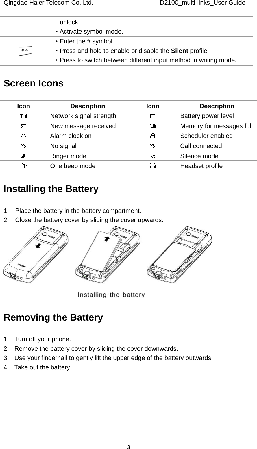 Qingdao Haier Telecom Co. Ltd.                     D2100_multi-links_User Guide  3unlock. ·Activate symbol mode.  ·Enter the # symbol. ·Press and hold to enable or disable the Silent profile. ·Press to switch between different input method in writing mode. Screen Icons Icon Description Icon Description  Network signal strength   Battery power level  New message received   Memory for messages full Alarm clock on   Scheduler enabled  No signal   Call connected  Ringer mode   Silence mode  One beep mode   Headset profile Installing the Battery 1.    Place the battery in the battery compartment. 2.    Close the battery cover by sliding the cover upwards.  Removing the Battery 1.  Turn off your phone. 2.  Remove the battery cover by sliding the cover downwards. 3.  Use your fingernail to gently lift the upper edge of the battery outwards. 4.  Take out the battery. 