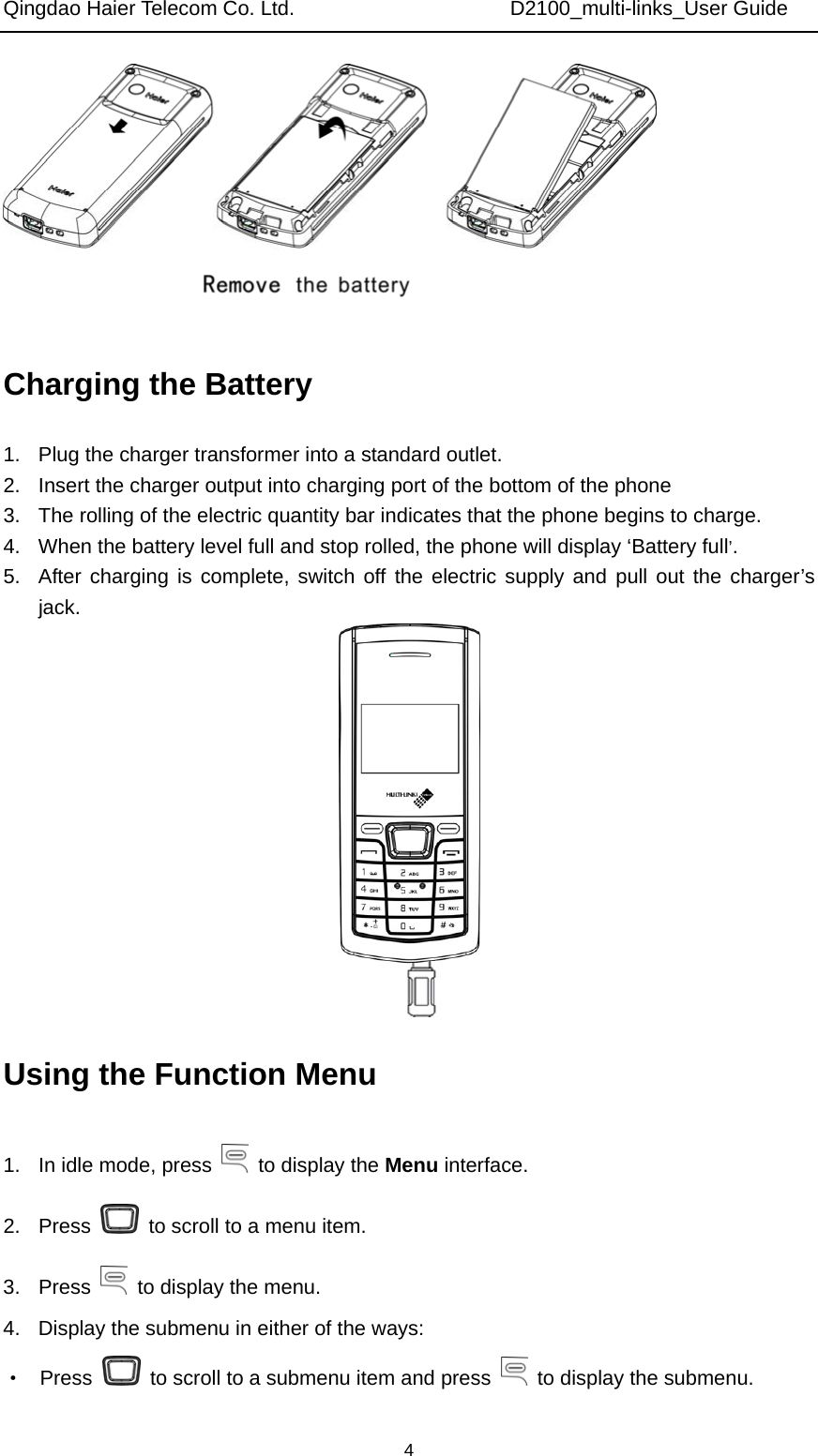 Qingdao Haier Telecom Co. Ltd.                     D2100_multi-links_User Guide  4 Charging the Battery 1.  Plug the charger transformer into a standard outlet. 2.  Insert the charger output into charging port of the bottom of the phone 3.  The rolling of the electric quantity bar indicates that the phone begins to charge. 4.  When the battery level full and stop rolled, the phone will display ‘Battery full’. 5.  After charging is complete, switch off the electric supply and pull out the charger’s jack.  Using the Function Menu 1.  In idle mode, press    to display the Menu interface. 2. Press    to scroll to a menu item. 3. Press    to display the menu. 4.  Display the submenu in either of the ways: ·  Press    to scroll to a submenu item and press    to display the submenu. 