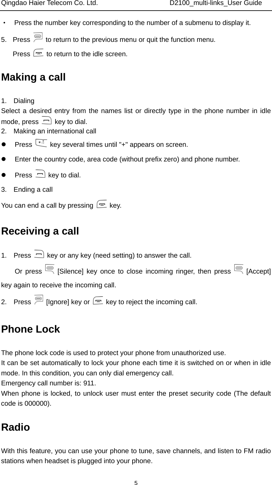 Qingdao Haier Telecom Co. Ltd.                     D2100_multi-links_User Guide  5·    Press the number key corresponding to the number of a submenu to display it. 5. Press    to return to the previous menu or quit the function menu. Press    to return to the idle screen. Making a call 1.  Dialing Select a desired entry from the names list or directly type in the phone number in idle mode, press    key to dial. 2.    Making an international call z Press    key several times until &quot;+&quot; appears on screen. z  Enter the country code, area code (without prefix zero) and phone number. z Press    key to dial. 3.  Ending a call You can end a call by pressing   key. Receiving a call 1.  Press    key or any key (need setting) to answer the call.   Or press   [Silence] key once to close incoming ringer, then press   [Accept] key again to receive the incoming call. 2.  Press    [Ignore] key or    key to reject the incoming call. Phone Lock The phone lock code is used to protect your phone from unauthorized use.   It can be set automatically to lock your phone each time it is switched on or when in idle mode. In this condition, you can only dial emergency call.   Emergency call number is: 911. When phone is locked, to unlock user must enter the preset security code (The default code is 000000). Radio With this feature, you can use your phone to tune, save channels, and listen to FM radio stations when headset is plugged into your phone. 