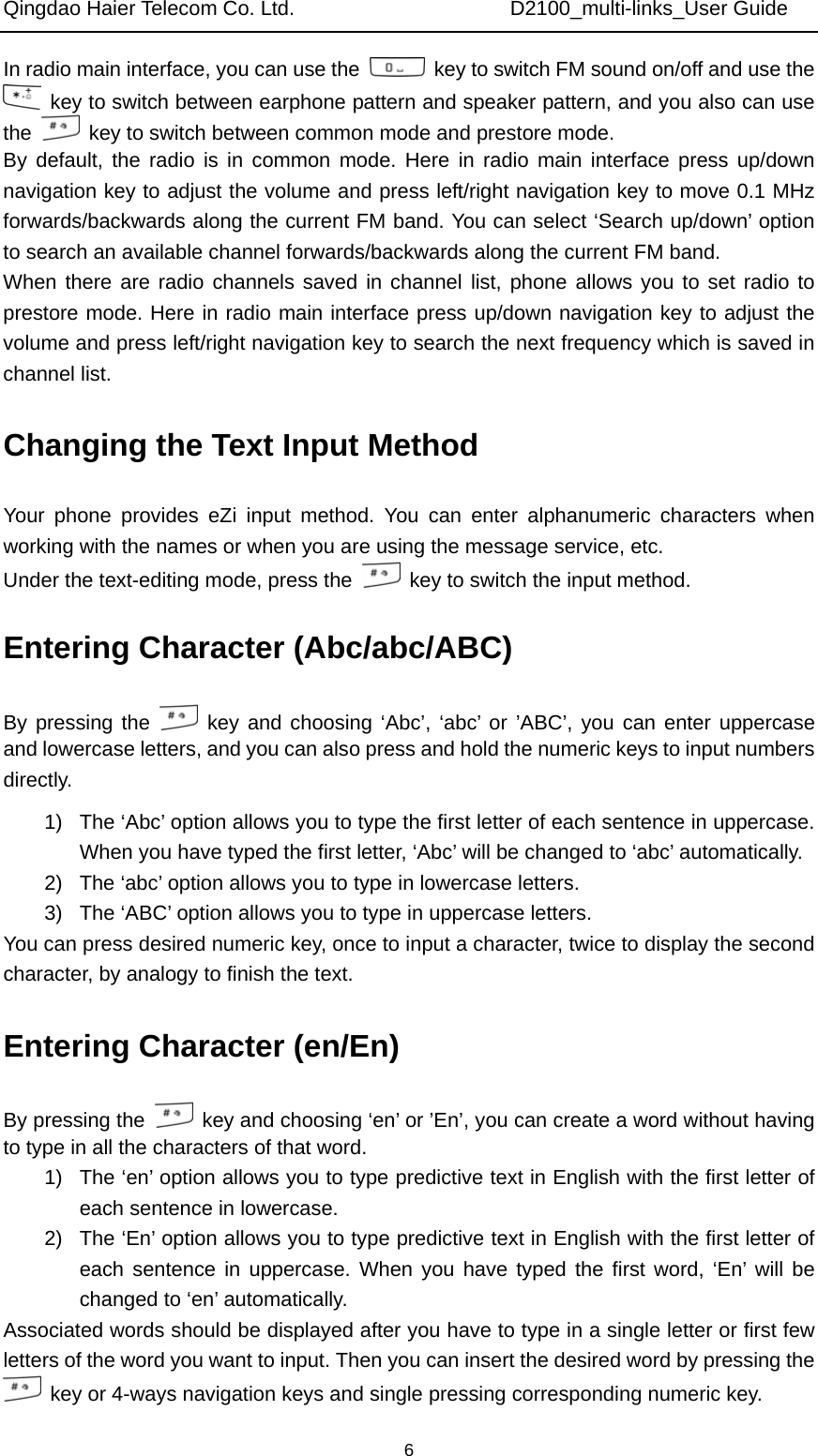 Qingdao Haier Telecom Co. Ltd.                     D2100_multi-links_User Guide  6In radio main interface, you can use the    key to switch FM sound on/off and use the   key to switch between earphone pattern and speaker pattern, and you also can use the    key to switch between common mode and prestore mode. By default, the radio is in common mode. Here in radio main interface press up/down navigation key to adjust the volume and press left/right navigation key to move 0.1 MHz forwards/backwards along the current FM band. You can select ‘Search up/down’ option to search an available channel forwards/backwards along the current FM band. When there are radio channels saved in channel list, phone allows you to set radio to prestore mode. Here in radio main interface press up/down navigation key to adjust the volume and press left/right navigation key to search the next frequency which is saved in channel list. Changing the Text Input Method Your phone provides eZi input method. You can enter alphanumeric characters when working with the names or when you are using the message service, etc. Under the text-editing mode, press the    key to switch the input method. Entering Character (Abc/abc/ABC) By pressing the   key and choosing ‘Abc’, ‘abc’ or ’ABC’, you can enter uppercase and lowercase letters, and you can also press and hold the numeric keys to input numbers directly. 1)  The ‘Abc’ option allows you to type the first letter of each sentence in uppercase. When you have typed the first letter, ‘Abc’ will be changed to ‘abc’ automatically. 2)  The ‘abc’ option allows you to type in lowercase letters. 3)  The ‘ABC’ option allows you to type in uppercase letters. You can press desired numeric key, once to input a character, twice to display the second character, by analogy to finish the text. Entering Character (en/En) By pressing the    key and choosing ‘en’ or ’En’, you can create a word without having to type in all the characters of that word. 1)  The ‘en’ option allows you to type predictive text in English with the first letter of each sentence in lowercase. 2)  The ‘En’ option allows you to type predictive text in English with the first letter of each sentence in uppercase. When you have typed the first word, ‘En’ will be changed to ‘en’ automatically. Associated words should be displayed after you have to type in a single letter or first few letters of the word you want to input. Then you can insert the desired word by pressing the   key or 4-ways navigation keys and single pressing corresponding numeric key. 