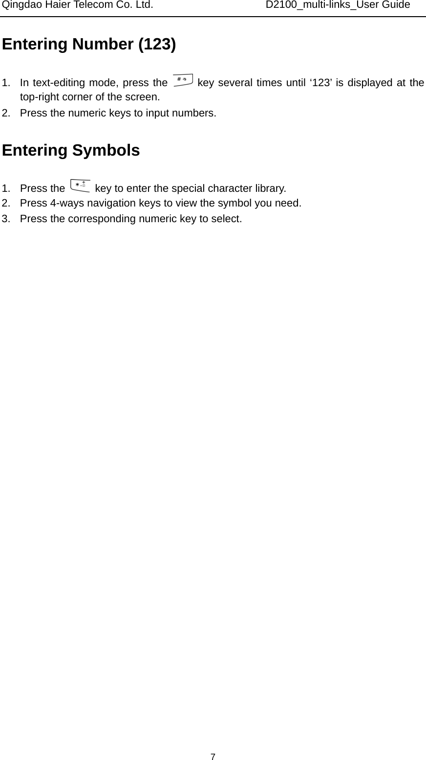 Qingdao Haier Telecom Co. Ltd.                     D2100_multi-links_User Guide  7Entering Number (123) 1.  In text-editing mode, press the   key several times until ‘123’ is displayed at the top-right corner of the screen. 2.  Press the numeric keys to input numbers. Entering Symbols 1. Press the    key to enter the special character library. 2.  Press 4-ways navigation keys to view the symbol you need. 3.  Press the corresponding numeric key to select.              