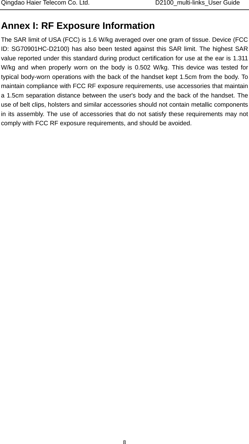 Qingdao Haier Telecom Co. Ltd.                     D2100_multi-links_User Guide  8Annex I: RF Exposure Information   The SAR limit of USA (FCC) is 1.6 W/kg averaged over one gram of tissue. Device (FCC ID: SG70901HC-D2100) has also been tested against this SAR limit. The highest SAR value reported under this standard during product certification for use at the ear is 1.311 W/kg and when properly worn on the body is 0.502 W/kg. This device was tested for typical body-worn operations with the back of the handset kept 1.5cm from the body. To maintain compliance with FCC RF exposure requirements, use accessories that maintain a 1.5cm separation distance between the user&apos;s body and the back of the handset. The use of belt clips, holsters and similar accessories should not contain metallic components in its assembly. The use of accessories that do not satisfy these requirements may not comply with FCC RF exposure requirements, and should be avoided. 