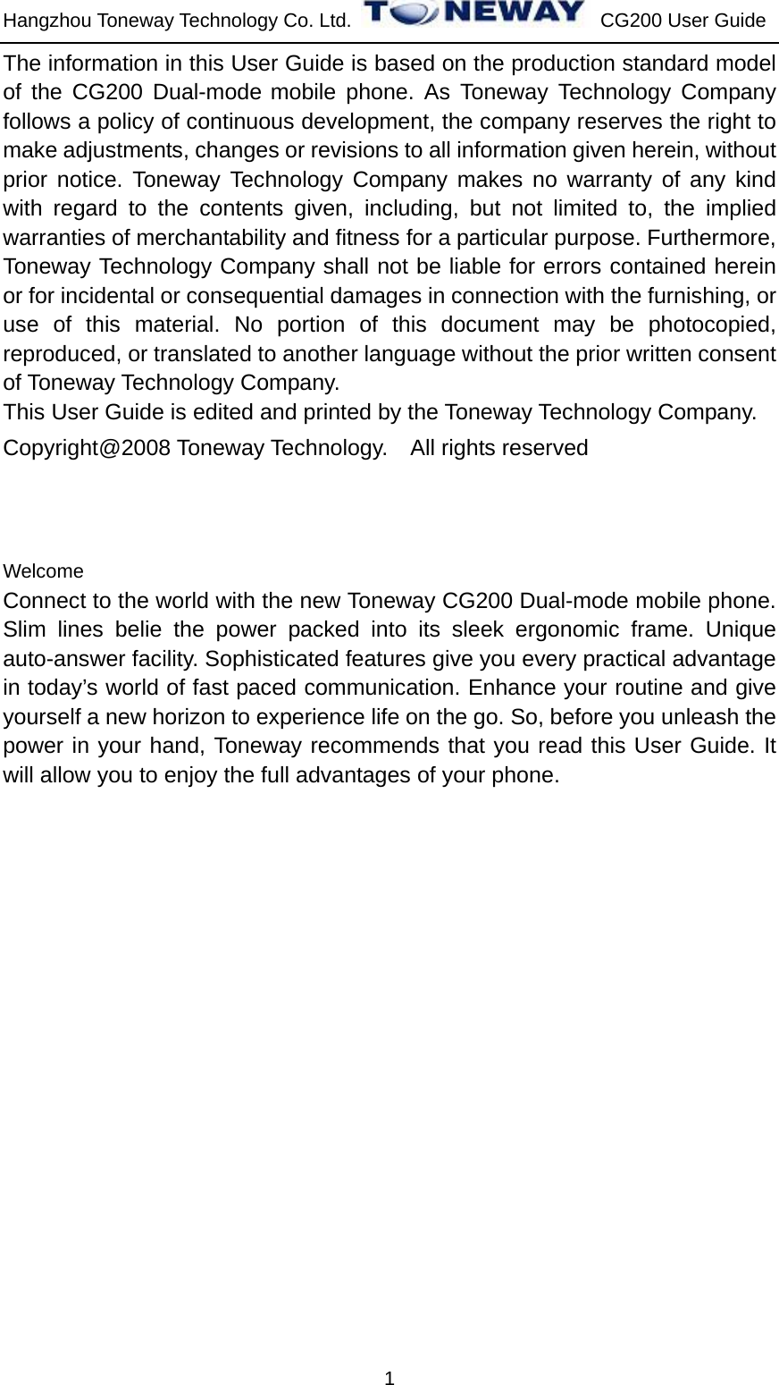 Hangzhou Toneway Technology Co. Ltd.    CG200 User Guide 1 The information in this User Guide is based on the production standard model of the CG200 Dual-mode mobile phone. As Toneway Technology Company follows a policy of continuous development, the company reserves the right to make adjustments, changes or revisions to all information given herein, without prior notice. Toneway Technology Company makes no warranty of any kind with regard to the contents given, including, but not limited to, the implied warranties of merchantability and fitness for a particular purpose. Furthermore, Toneway Technology Company shall not be liable for errors contained herein or for incidental or consequential damages in connection with the furnishing, or use of this material. No portion of this document may be photocopied, reproduced, or translated to another language without the prior written consent of Toneway Technology Company. This User Guide is edited and printed by the Toneway Technology Company. Copyright@2008 Toneway Technology.    All rights reserved    Welcome Connect to the world with the new Toneway CG200 Dual-mode mobile phone. Slim lines belie the power packed into its sleek ergonomic frame. Unique auto-answer facility. Sophisticated features give you every practical advantage in today’s world of fast paced communication. Enhance your routine and give yourself a new horizon to experience life on the go. So, before you unleash the power in your hand, Toneway recommends that you read this User Guide. It will allow you to enjoy the full advantages of your phone.                    