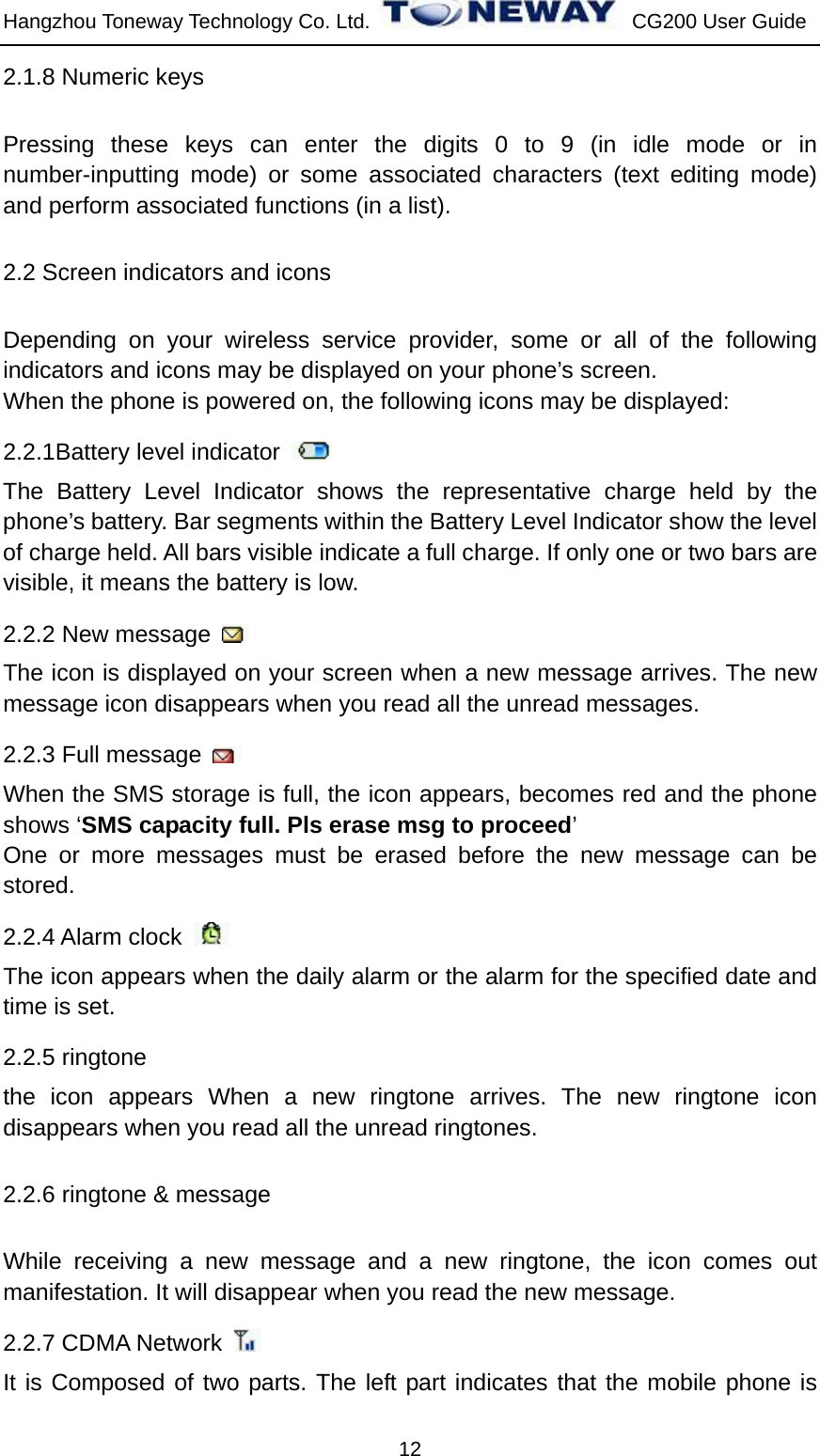 Hangzhou Toneway Technology Co. Ltd.    CG200 User Guide 12 2.1.8 Numeric keys Pressing these keys can enter the digits 0 to 9 (in idle mode or in number-inputting mode) or some associated characters (text editing mode) and perform associated functions (in a list). 2.2 Screen indicators and icons Depending on your wireless service provider, some or all of the following indicators and icons may be displayed on your phone’s screen.   When the phone is powered on, the following icons may be displayed: 2.2.1Battery level indicator   The Battery Level Indicator shows the representative charge held by the phone’s battery. Bar segments within the Battery Level Indicator show the level of charge held. All bars visible indicate a full charge. If only one or two bars are visible, it means the battery is low.   2.2.2 New message   The icon is displayed on your screen when a new message arrives. The new message icon disappears when you read all the unread messages.   2.2.3 Full message   When the SMS storage is full, the icon appears, becomes red and the phone shows ‘SMS capacity full. Pls erase msg to proceed’ One or more messages must be erased before the new message can be stored. 2.2.4 Alarm clock   The icon appears when the daily alarm or the alarm for the specified date and time is set. 2.2.5 ringtone the icon appears When a new ringtone arrives. The new ringtone icon disappears when you read all the unread ringtones.   2.2.6 ringtone &amp; message While receiving a new message and a new ringtone, the icon comes out manifestation. It will disappear when you read the new message. 2.2.7 CDMA Network   It is Composed of two parts. The left part indicates that the mobile phone is 