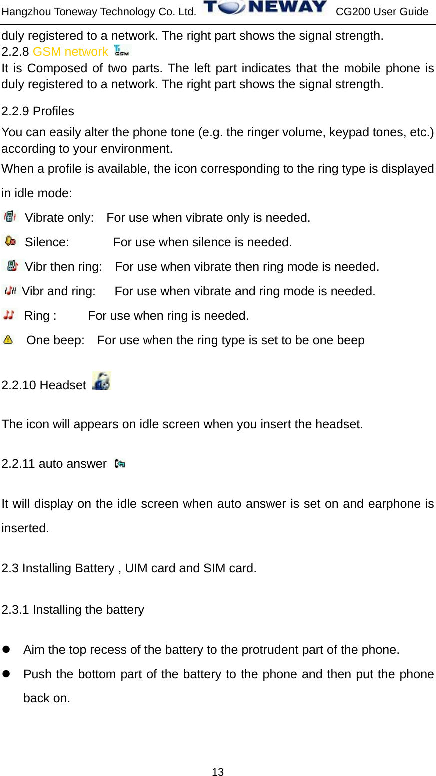 Hangzhou Toneway Technology Co. Ltd.    CG200 User Guide 13 duly registered to a network. The right part shows the signal strength. 2.2.8 GSM network   It is Composed of two parts. The left part indicates that the mobile phone is duly registered to a network. The right part shows the signal strength. 2.2.9 Profiles You can easily alter the phone tone (e.g. the ringer volume, keypad tones, etc.) according to your environment. When a profile is available, the icon corresponding to the ring type is displayed in idle mode:   Vibrate only:    For use when vibrate only is needed.  Silence:       For use when silence is needed.  Vibr then ring:    For use when vibrate then ring mode is needed. Vibr and ring:   For use when vibrate and ring mode is needed.  Ring :     For use when ring is needed.      One beep:    For use when the ring type is set to be one beep 2.2.10 Headset        The icon will appears on idle screen when you insert the headset. 2.2.11 auto answer   It will display on the idle screen when auto answer is set on and earphone is inserted. 2.3 Installing Battery , UIM card and SIM card. 2.3.1 Installing the battery z  Aim the top recess of the battery to the protrudent part of the phone. z  Push the bottom part of the battery to the phone and then put the phone back on. 