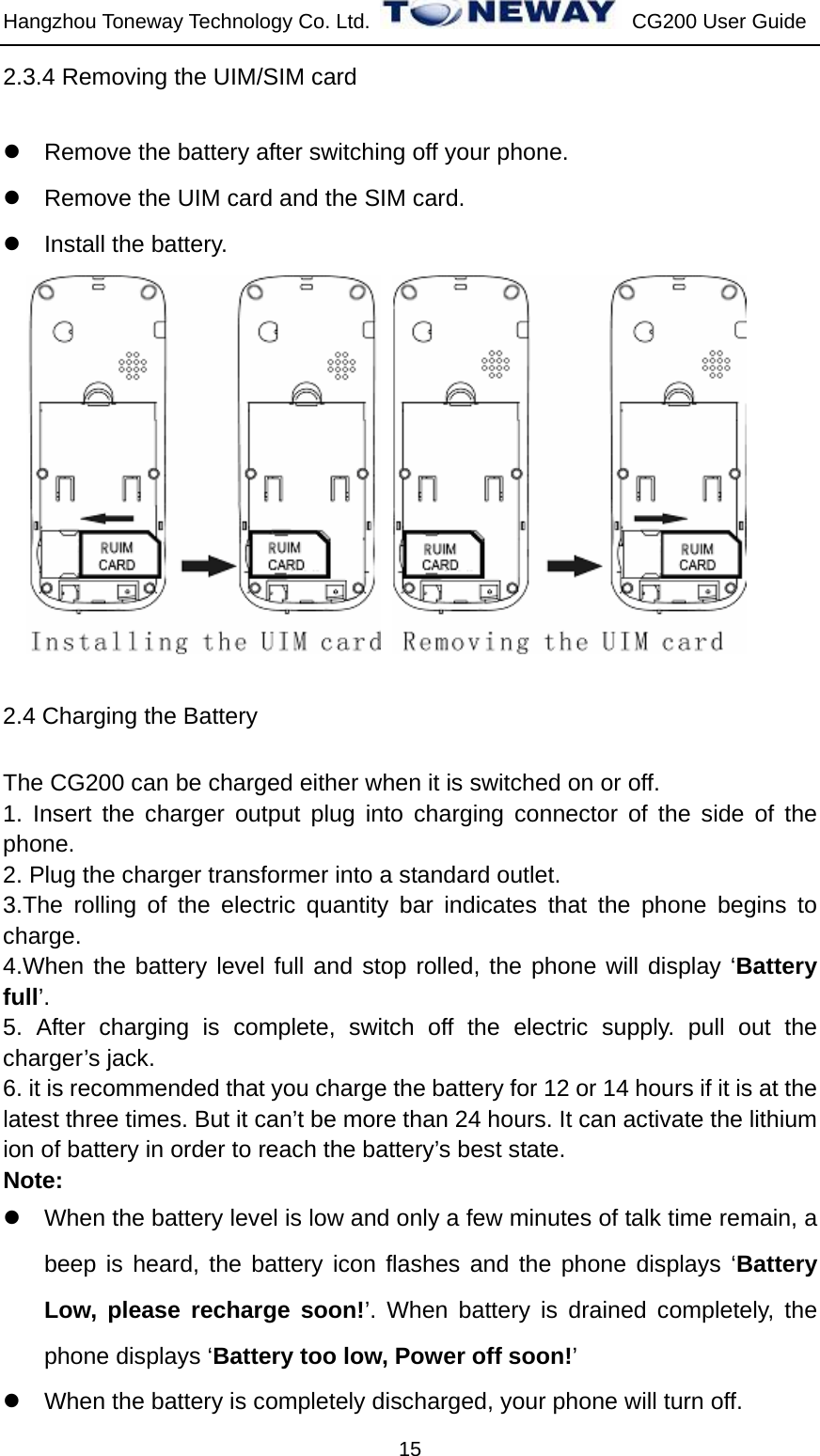 Hangzhou Toneway Technology Co. Ltd.    CG200 User Guide 15 2.3.4 Removing the UIM/SIM card z  Remove the battery after switching off your phone. z  Remove the UIM card and the SIM card. z  Install the battery.       2.4 Charging the Battery The CG200 can be charged either when it is switched on or off. 1. Insert the charger output plug into charging connector of the side of the phone. 2. Plug the charger transformer into a standard outlet. 3.The rolling of the electric quantity bar indicates that the phone begins to charge. 4.When the battery level full and stop rolled, the phone will display ‘Battery full’. 5. After charging is complete, switch off the electric supply. pull out the charger’s jack. 6. it is recommended that you charge the battery for 12 or 14 hours if it is at the latest three times. But it can’t be more than 24 hours. It can activate the lithium ion of battery in order to reach the battery’s best state. Note: z  When the battery level is low and only a few minutes of talk time remain, a beep is heard, the battery icon flashes and the phone displays ‘Battery Low, please recharge soon!’. When battery is drained completely, the phone displays ‘Battery too low, Power off soon!’ z  When the battery is completely discharged, your phone will turn off. 